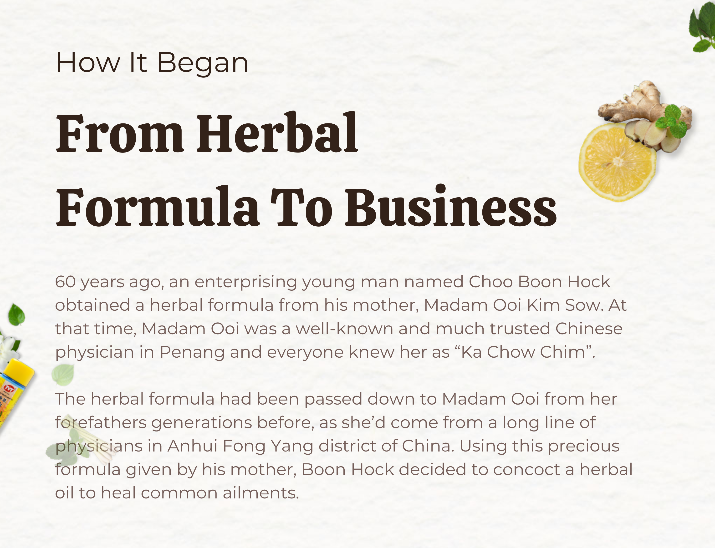 How It Began, From Herbal Formula To Business, 60 years ago an enterprising young man named Choo Boon Hock obtained a herbal formula from his mother Madam Ooi Kim Sow. At that time Madam Ooi was a well-known and much trusted Chinese physician in Penang