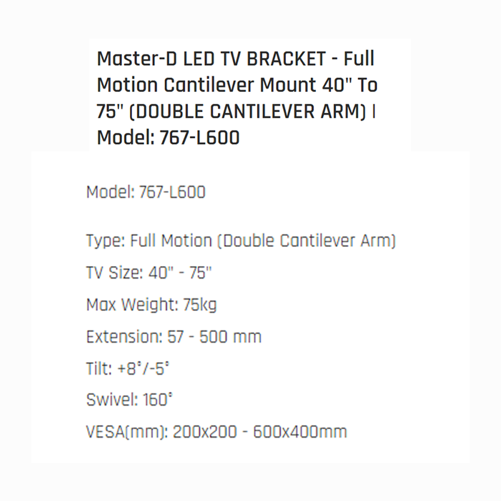 Master D 40"-75" LED TV BRACKET - Full Motion Cantilever Mount (DOUBLE CANTILEVER ARM) 767-L600 | Max Weight: 75kg | Extension: 57 - 500 mm | Tilt: +8°/-5° | Swivel: 160°