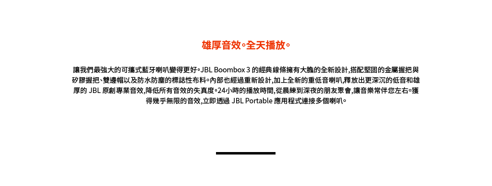 雄厚音效。全天播放。 讓我們最強大的可攜式藍牙喇叭變得更好。JBL Boombox 3 的經典線條擁有大膽的全新設計,搭配堅固的金屬握把與 矽膠握把雙邊帽以及防水防塵的標誌性布料。內部也經過重新設計,加上全新的重低音喇叭,釋放出更深沉的低音和雄 厚的 JBL 原創專業音效,降低所有音效的失真度。24小時的播放時間,從晨練到深夜的朋友聚會,讓音樂常伴您左右獲 得幾乎無限的音效,立即透過JBL Portable 應用程式連接多個喇叭。 