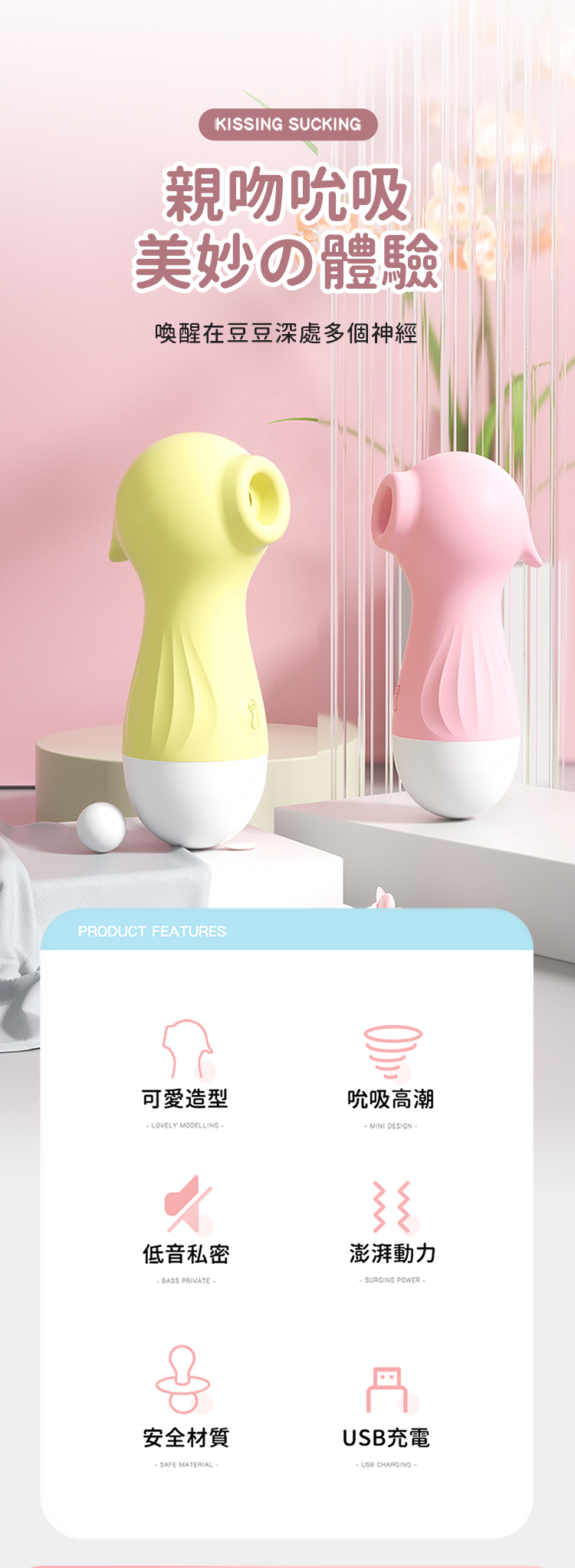 KISSING SUCKING親吻吮吸美妙の體驗喚醒在豆豆深處多個神經PRODUCT EATURES可愛造型吮吸高潮 LOVELY MODELLING- MINI DESIGN低音私密澎湃動力 PRIVATE-F SURGING POWER-安全材質-SAFE MATERIAL-USB充電 CHARGING-