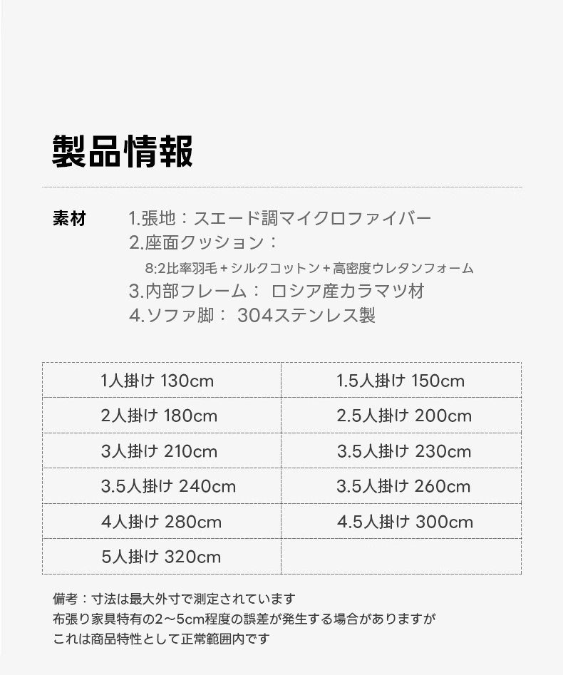 取り外せるクッション付きスライド式ワイドソファ【色・サイズ・素材カスタマイズ可】 | 高い耐久性でペットと安心して使えるスエード調マイクロファイバー生地の滑らかソファ製品情報素材1.張地：スエード調マイクロファイバー2.座面クッション：8:2比率羽毛+シルクコットン+高密度ウレタンフォーム3.内部フレーム：ロシア産カラマツ材4.ソファ脚：304ステンレス製1人掛け130cm1.5掛け150cm2人掛け180cm2.5人掛け200cm3人掛け210cm3.5人掛け230cm3.5人け240cm3.5人掛け260cm4人掛け280cm4.5人掛け300cm5人掛け320cm備考：寸法は最大外寸で測定されています布張り家具特有の2~5cm程度の誤差が発生する場合がありますがこれは商品特性として正常範囲内です