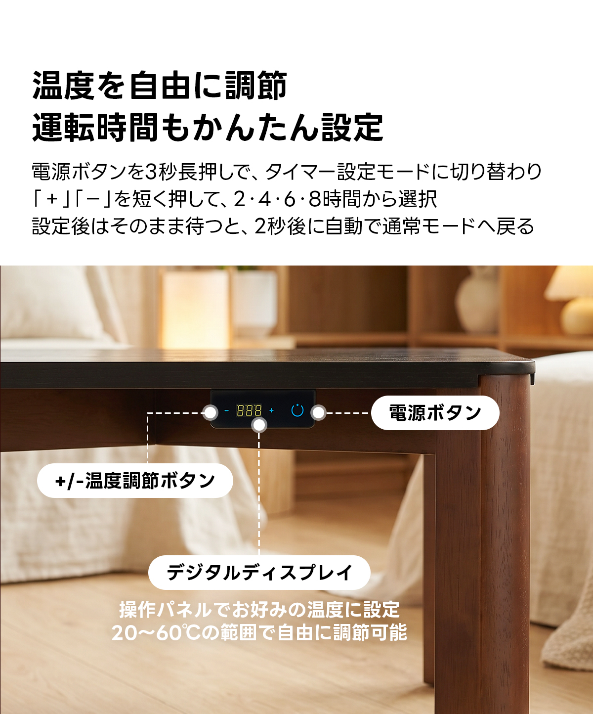 Warm Living グラフェン遠赤外線セラミックこたつテーブル｜ムラなくじんわり温まる省エネ設計、家族で使える温度調節付き＆殺菌仕様で安心 | 陽だまりのような心地よさを実現温度を自由に調節運転時間もかんたん設定電源ボタンを3秒長押しで、タイマー設定モードに切り替わり「+」「-」を短く押して、2・4・6・8時間から選択設定後はそのまま待つと、2秒後に自動で通常モードへ戻る8+電源ボタン+/-温度調節ボタンデジタルディスプレイ操作パネルでお好みの温度に設定20~60℃の範囲で自由に調節可能