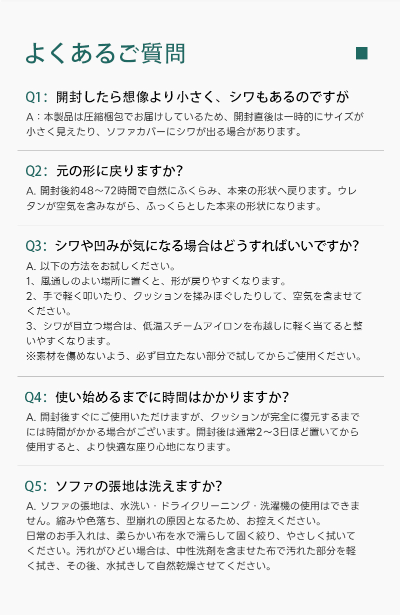 Soft Prime ブークレ生地カボチャソファ｜圧縮梱包で搬入しやすい高反発ウレタン入りソファ | 狭い空間にも最適な高密度快適ソファよくあるご質問Q1:開封したら想像より小さく、シワもあるのですがA:本製品は圧縮梱包でお届けしているため、開封直後は一時的にサイズが小さく見えたり、ソファカバーにシワが出る場合があります。Q2:元の形に戾りますか？A.開封後約48~72時間で自然にふくらみ、本来の形状へ戻ります。ウレタンが空気を含みながら、ふっくらとした本来の形状になります。Q3:シワや凹みが気になる場合はどうすればいいですか？A.以下の方法をお試しください。1、風通しのよい場所に置くと、形が戻りやすくなります。2、手で軽く叩いたり、クッションを揉みほぐしたりして、空気を含ませてください。3、シワが目立つ場合は、低温スチームアイロンを布越しに軽く当てると整いやすくなります。※素材を傷めないよう、必ず目立たない部分で試してからご使用ください。Q4:使い始めるまでに時間はかかりますか？A.開封後すぐにご使用いただけますが、クッションが完全に復元するまで使用すると、より快適な座り心地になります。