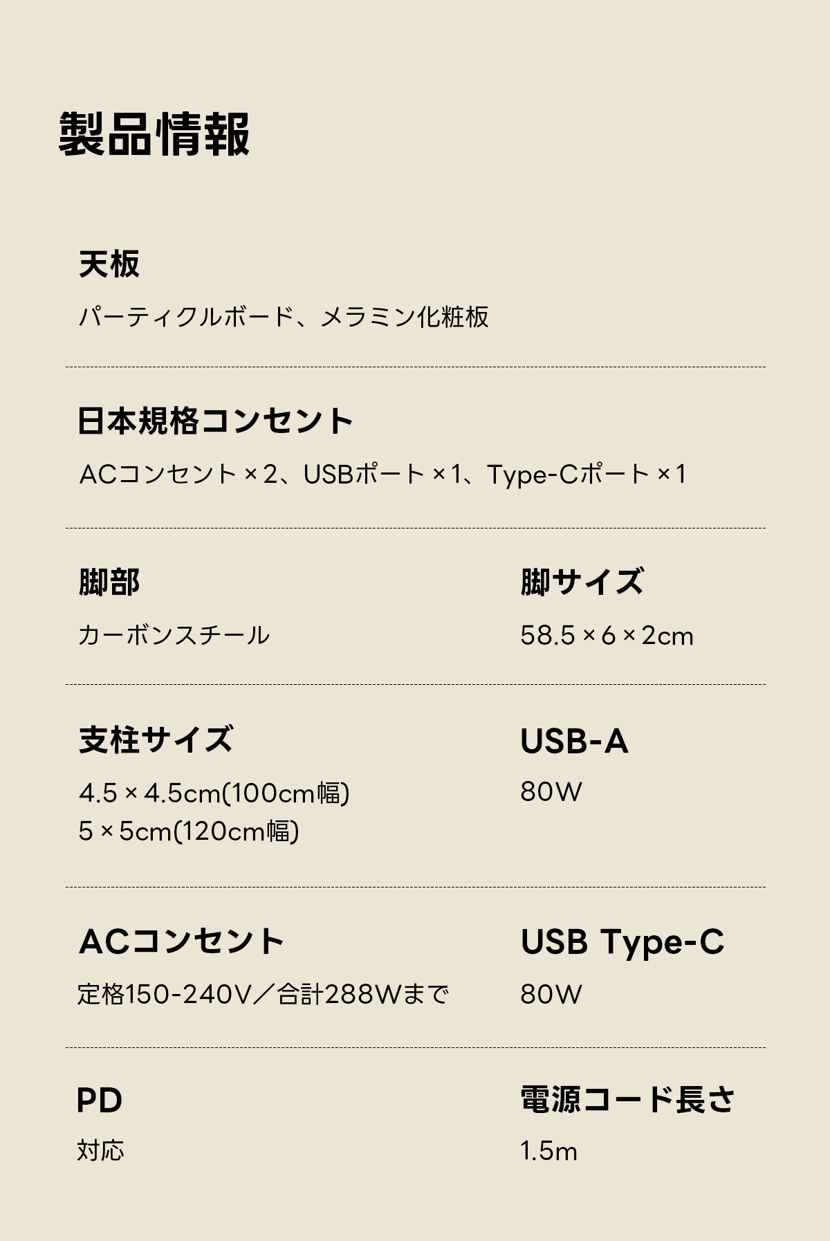 AXISU アクシスモダンデザイン電動昇降デスク｜便利なフック・コンセント・USB・Type-C対応で高さ調節可能なメモリー機能搭載ワークデスク | スタイリッシュな電動昇降機能搭載テーブル製品情報天板パーティクルボード、メラミン化粧板日本規格コンセントACコンセント&times;2、USBポート&times;1、Type-Cポート1脚部脚サイズカーボンスチール58.5&times;6&times;2cm支柱サイズUSB-A4.5 &times;4.5cm(100cm幅)80W5&times;5cm(120cm)ACコンセントUSB Type-C定格150-240V/合計288Wまで80WPD電源コード長さ対応1.5m