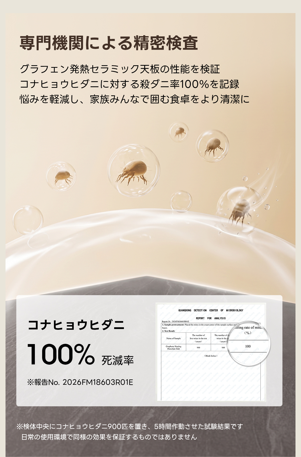 Warm Living グラフェン遠赤外線セラミックダイニングテーブル｜ムラなくじんわり温まる省エネ設計、家族で使える温度調節付き＆殺菌仕様で安心 | 寒い季節でも快適な温もりを提供専門機関による精密検査グラフェン発熱セラミック天板の性能を検証コナヒョウヒダニに対する殺ダニ率100%を記録悩みを軽減し、家族みんなで囲む食卓をより清潔にGUANGDONG DETECTION CENTER OF MICROBIOLOGYREPORT FOR ANALYSISコナヒョウヒダニod the mits in the cxact cmcr ofthe sample suafling rate of mite.Test Result(%)The number of100%Gpesisin100死滅率No.2026FM18603RO1E※検体中央にコナヒョウヒダニ900匹を置き、5時間作動させた試験結果です日常の使用環境で同様の効果を保証するものではありません
