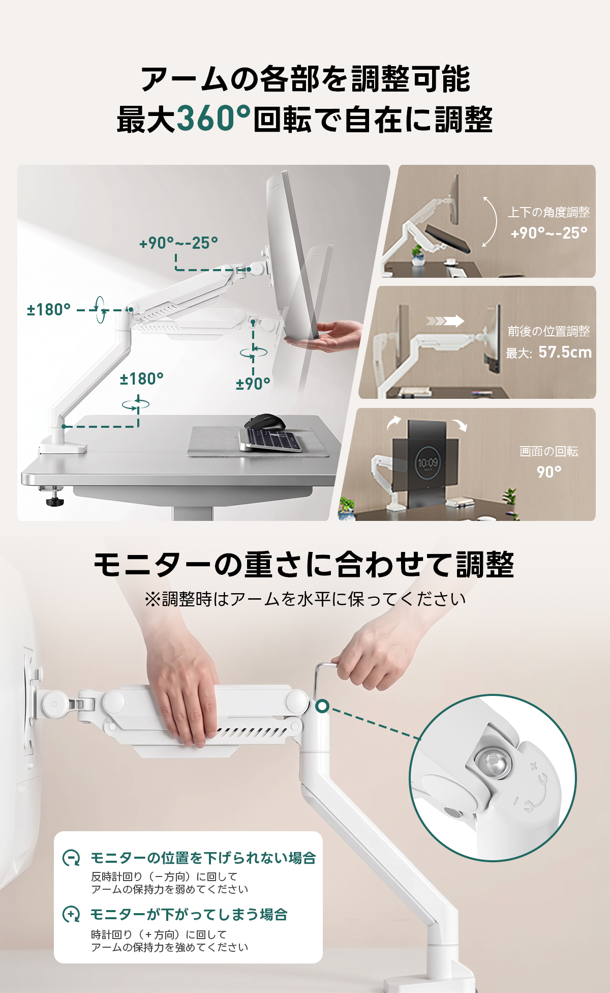 AXISU アクシスフレックスモニターアーム｜最大耐荷重18kg、画面の垂れ下がりを防ぐ設計で17～49インチの大型モニターに対応し、見やすい高さや角度に細かく調節できるエルゴノミクス設計 | 快適な視野を提供する自由な位置調整アームの各部を調整可能最大360°回転で自在に調整上下の角度調整+90°~-25°+90°~-25°180-f前後の位置調整最：57.5cm180°+90°画面の回転10-0990°モニターの重さに合わせて調整※調整時はアームを水平に保ってくださいQモニターの位置を下げられない場合反時計回り（一方向）に回してアームの保持力を弱めてください)モニターが下がってしまう場合時計回り(+方向)に回してアームの保持力を強めてください