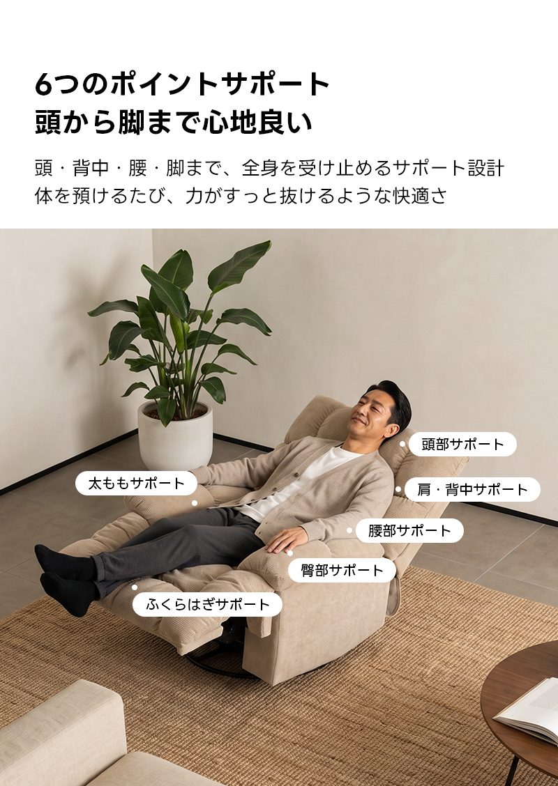 ゆったりワイドリクライニングソファ｜360&deg;回転とロッキング機能を備えたワイド座面のリクライニングソファ | 快適さと機能性を両立した多機能ソファ6つのポイントサポート頭から脚まで心地良い頭・背中・腰・脚まで、全身を受け止めるサポート設計体を預けるたび、力がすっと抜けるような快適さ頭部サポート太ももサポート肩・背中サポート腰部サポート臀部サポートふくらはぎサポート