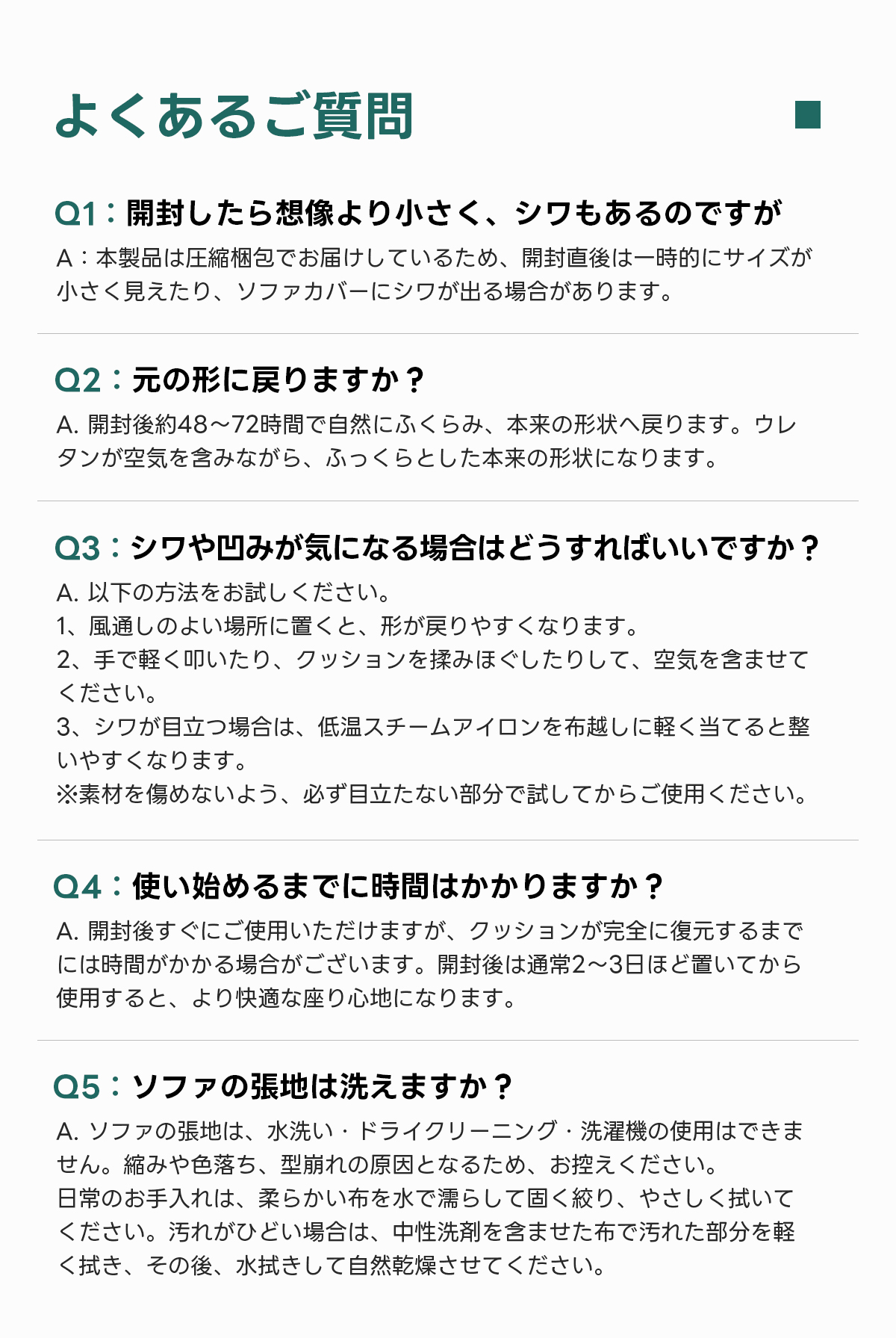 自由に組み替えられる2WAYモジュールソファ｜ベッドのようにくつろげる、レイアウト自在のセパレート式でシェニール生地と高反発圧縮ウレタンで、心地よい座り心地が続く | 自由な組み合わせで理想の空間を演出よくあるご質問Q1:開封したら想像より小さく、シワもあるのですがA:本製品は圧縮梱包でお届けしているため、開封直後は一時的にサイズが小さく見えたり、ソファカバーにシワが出る場合があります。Q2:元の形に戻りますか？A.開封後約48~72時間で自然にふくらみ、本来の形状へ戻ります。ウレタンが空気を含みながら、ふっくらとした本来の形状になります。Q3:シワや凹みが気になる場合はどうすればいいですか？A.以下の方法をお試しください。1、風通しのよい場所に置くと、形が戻りやすくなります。2、手で軽く叩いたり、クッションを揉みほぐしたりして、空気を含ませてください。3、シワが目立つ場合は、低温スチームアイロンを布越しに軽く当てると整いやすくなります。※素材を傷めないよう、必ず目立たない部分で試してからご使用ください。Q4:使い始めるまでに時間はかかりますか？使用すると、より快適な座り心地になります。