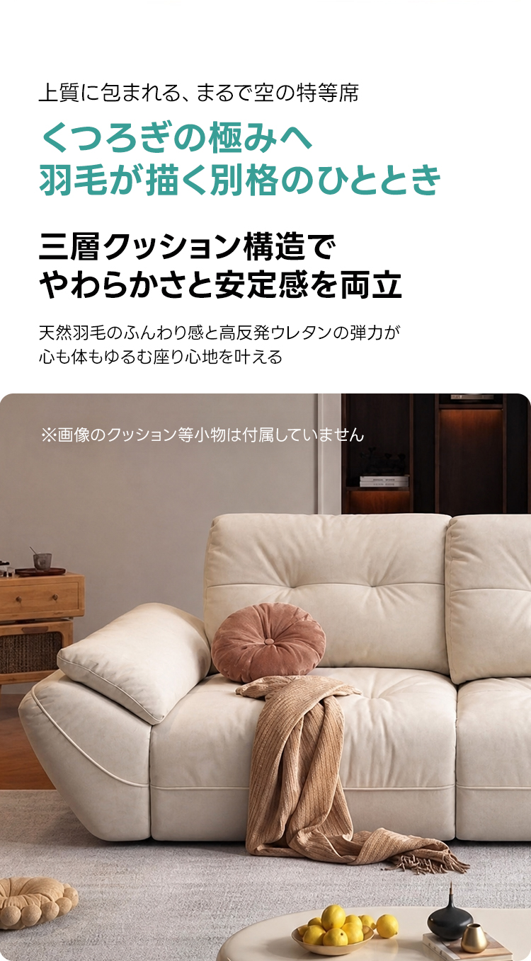 ペット対応マイクロファイバーリラックスリビングソファ | 抗菌・耐久素材を使ったペットに優しい設計上質に包まれる、まるで空の特等席くつろぎの極みへ羽毛が描く別格のひととき三層クッション構造でやわらかさと安定感を両立天然羽毛のふんわり感と高反発ウレタンの弾力が心も体もゆるむ座り心地を叶える※画像のクッション等小物は付属していません