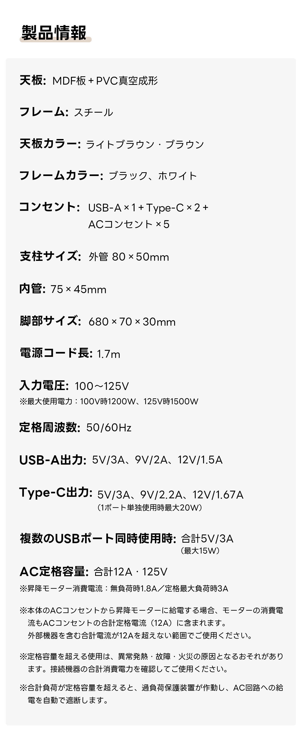 【新商品特別価格】AXISU アクシス電動昇降ワイドデスク|組み立て簡単で昇降スムーズ&デュアルモーター搭載、8台同時充電を叶える埋め込み式USB・Type-C対応充電タップ付き| 多機能で快適な作業環境を実現製品情報天板:MDF板+PVC真空形フレーム:スチール天板カラー:ライトブラウン・ブラウンフレームカラー:ブラック、ホワイトコンセント:USB-A×1+Type-C×2+ACコンセント×5支柱サイズ:外管80x50mm管:75×45mm脚部サイズ:680×x70x30mm電源コード長:1.7m入力電圧:100~125V※最大使用電力:100V時1200W、125V時1500W定数:50/60HzUSB-A: 5V/3A、9V/2A、12V/1.5AType-C: 5V/3A、 9V/2.2A、12V/1.67A(1ポート単独使用時最大20W複数のUSBポート同時使用時:合計5V/3A(最大15WAC定格容量:合計12A ·125V※昇降モーター消費電流:無負荷時1.8A/定荷時3A※本体のACコンセントから昇降モーターに給電する場合、モーターの消費電流もACコンセントの合計定格電流(12A)に含まれます