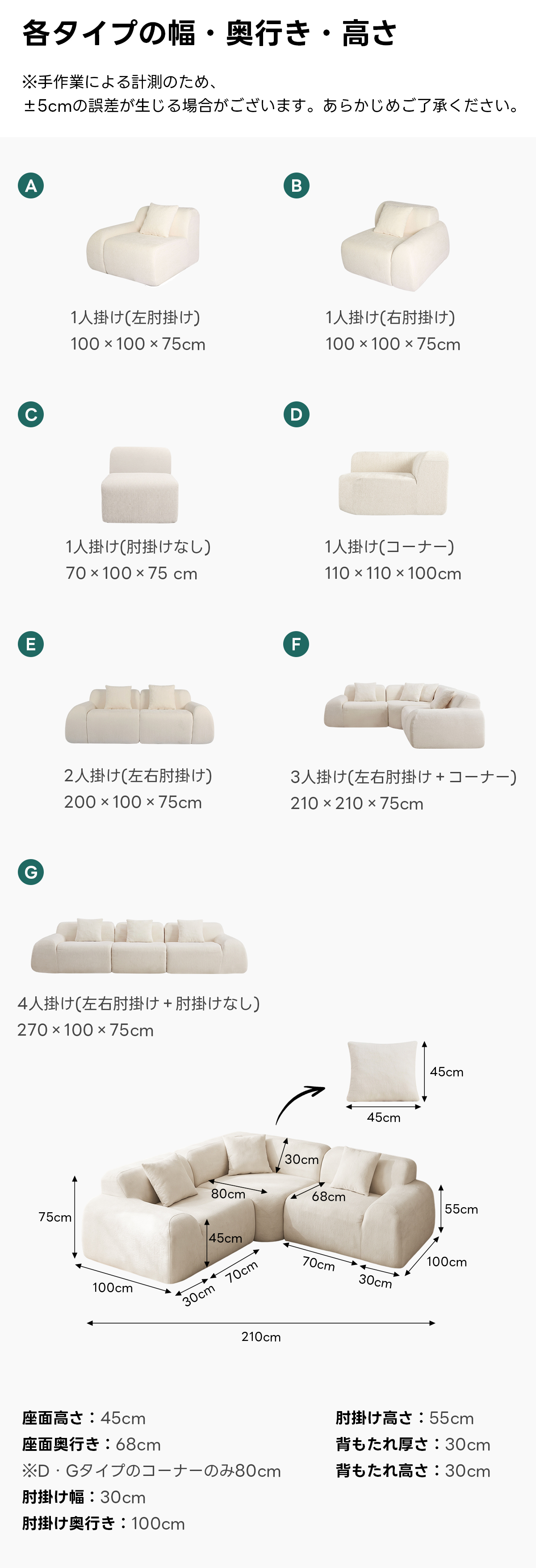 Soft Prime モジュールシェニールソファ|耐久性・通気性抜群の圧縮ソファ、多彩なレイアウトに対応できる7タイプ展開 | 自由な組み合わせで理想の空間を実現各タイプの幅・奥行き・高さ※手作業による計測のため±5cmの誤差が生じる場合がございます。あらかじめご了承ください。A1人掛け(左肘掛け)1人掛け(右肘掛け)100 ×100 × 75cm100 ×100 ×75cm1人掛け(肘掛けなし1人掛け(コーナー)70 x100x75 cm110 ×110 ×100cmE2人掛け(左右肘掛け)3人掛け(左右肘掛け+コーナー)200 ×100 ×75cm210 ×x210 ×75cmG4人掛け(左右肘掛け+肘掛けなし270 ×100 × 75cm45cm45cm80cm68cm75cm55cm45cm70cm70cm100cm100cm30cm30cm210cm座面高さ:45cm肘掛け高さ:55cm座面奥行き:68cm背もたれ厚さ:30cm※D・Gタイプのコーナーのみ80cm背もたれ高さ:30cm肘掛け幅:30cm肘掛け奥行き:100cm