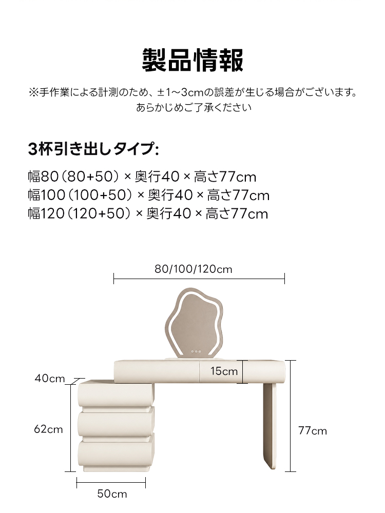 LEDクラウドミラー収納付きドレッサー | 高耐久性と快適な使い心地を両立製品情報※手作業による計測のため、&plusmn;1~3cmの誤差が生じる場合がございます。あらかじめご了承ください3杯引き出しタイプ幅80(80+50)&times;奥行40&times;高さ77cm幅100(100+50)&times;奥行40x高さ77cm幅120(120+50)&times;奥行40&times;高さ77cm80/100/120cm15cm40cm62cm77cm50cm