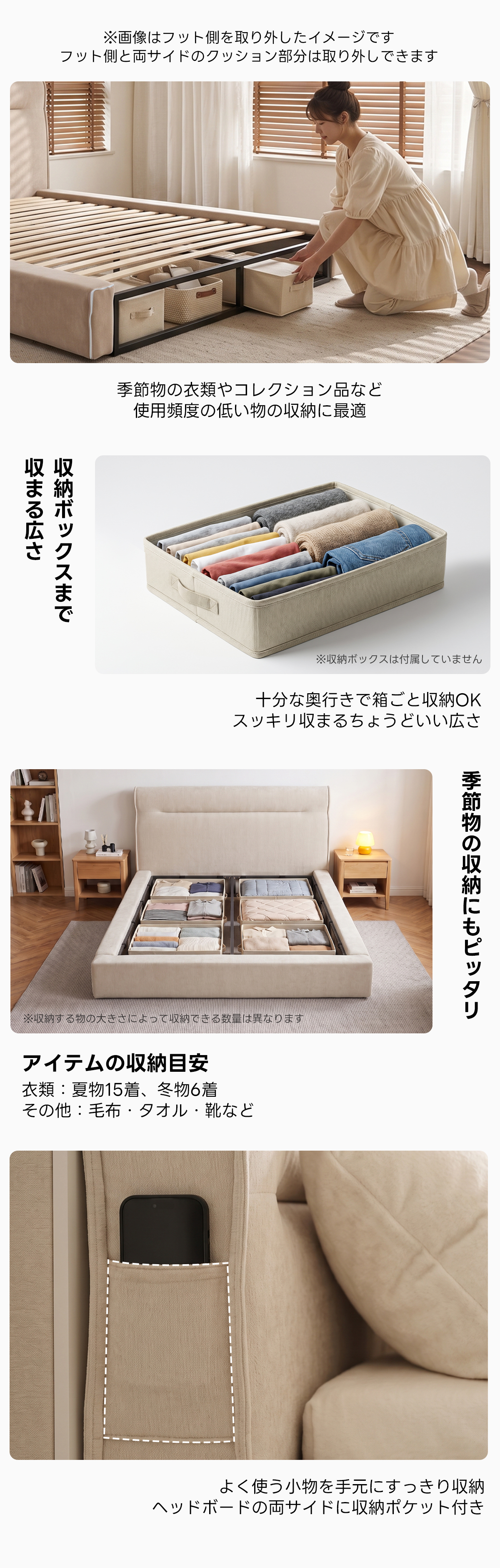 Soft Prime クイックソフトフレームベッド |圧縮梱包&工具不要で組み立て・搬入簡単、105cmのハイバックヘッドボードと大容量収納スペース付きで耐荷重400kgの安心仕様 | 快適さと機能性を兼ね備えたデザイン※画像はフット側を取り外したイメージですフット側と両サイドのクッション部分は取り外しできます季節物の衣類やコレクション品など使用頻度の低い物の収納に最適収まる広さ収納ボックスまで※収納ポックスは付届していません十分な奥行きで箱ごと収納OKスッキリ収まるちょうどいい広さ季節物の収納にもピッタリ※収する物の大きさによって収できる設星はなりますアイテムの収納目安衣類:夏物15着、冬物6着その他:毛布・タオル・靴などよく使う小物を手元にすっきり収納ヘッドボードの両サイドに収納ポケット付き