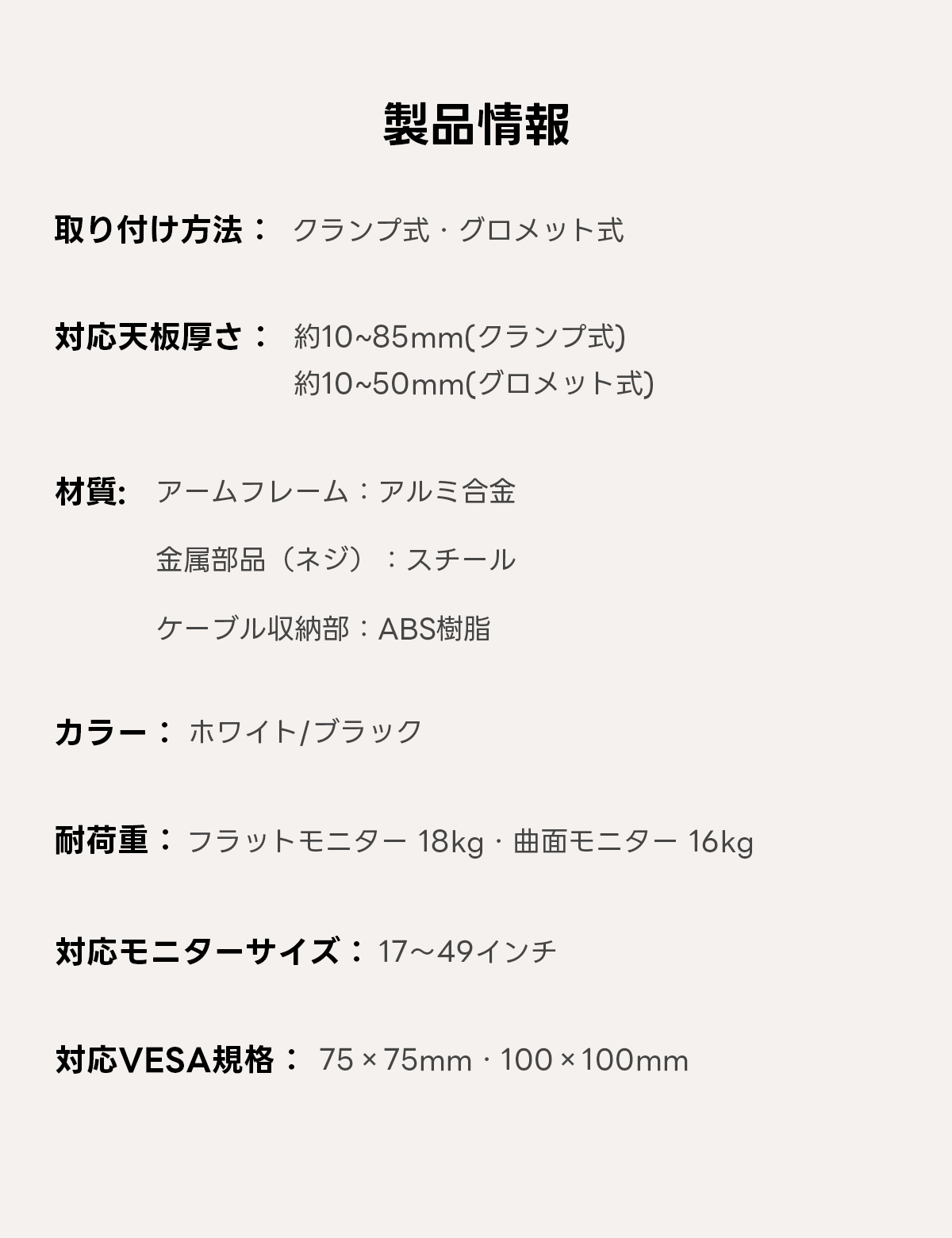 AXISU アクシスフレックスモニターアーム｜最大耐荷重18kg、画面の垂れ下がりを防ぐ設計で17～49インチの大型モニターに対応し、見やすい高さや角度に細かく調節できるエルゴノミクス設計 | 快適な視野を提供する自由な位置調整製品情報取り付け方法：クランプ式・グロメット式対応天板厚さ：約10~85mm(クランプ式約10~50mm(グロメット式)材質：アームフレーム：アルミ合金金属部品（ネジ）：スチールケーブル収納部：ABS樹脂カラー・ホワイト/ブラック耐荷重：フラットモニター18kg・曲面モニター16kg対応モニターサイズ：17~49インチ応VESA規：75x75mm·100x100mm