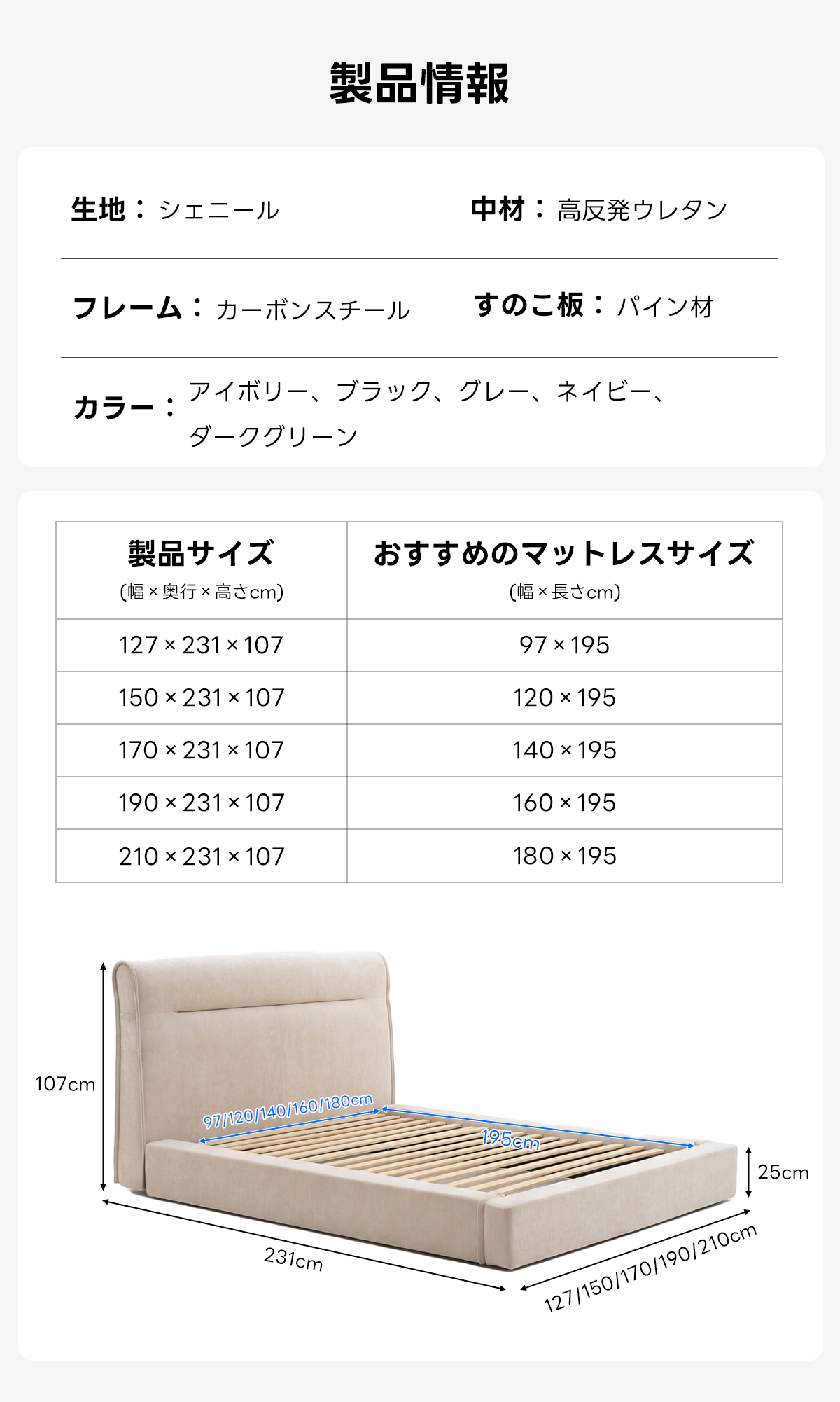 Soft Prime クイックソフトフレームベッド |圧縮梱包&工具不要で組み立て・搬入簡単、105cmのハイバックヘッドボードと大容量収納スペース付きで耐荷重400kgの安心仕様 | 快適さと機能性を兼ね備えたデザイン製品情報生地:シェニール中材:高反発ウレタンフレーム:カーボンスチールすのこ板:パイン材カラー:アイボリー、ブラック、クレー、ネイピーダークグリーン製品サイズおすすめのマットレスサイズ幅×奥行高さcm)(幅×長さcm)127×231×10797×195150×231×107120 ×195170×231×107140 ×195190×231×107160×195210×231×107180×195107cm97120140/160/180cm195cm25cm231cm127/150/170/190/210cm