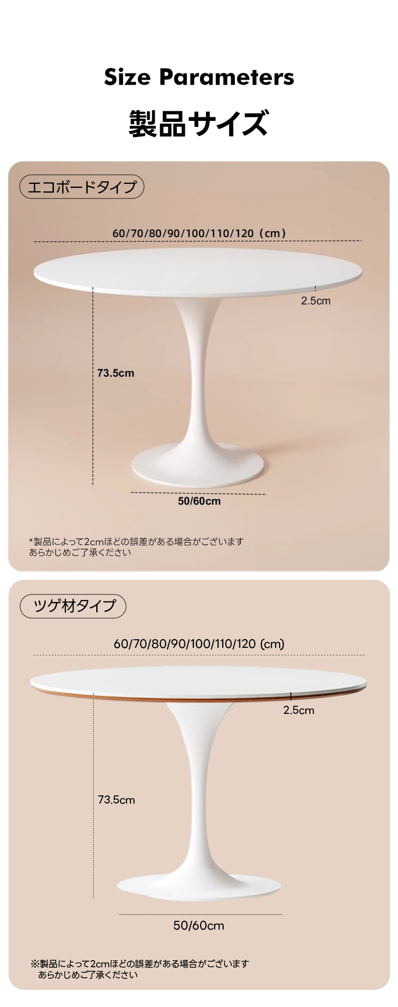 セラミックトップラウンドテーブル | 耐熱性と安定感に優れた安心のモダンデザインSize Parameters製品サイズエコボードタイプ60/70/80/90/100/110/120(cm)2.5cm73.5cm-----50/60cm*製品によって2cmほどの誤差がある場合がございますあらかじめご了承くださいツゲ材タイプ60/70/80/90/100/110/120(cm)2.5cm73.5cm50/60cm※製品によって2cmほどの誤差がある場合がございますあらかじめご了承ください