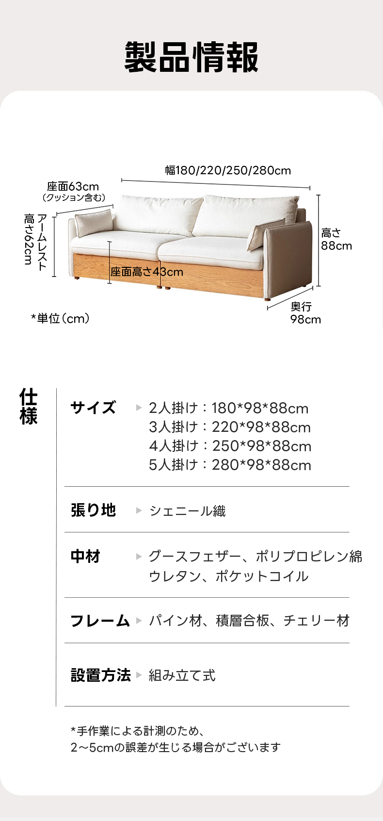 Woody Prime Cherry 大容量収納シェニール織ソファ | 柔らかな手触りと心地よい座り心地を楽しめるデザイン製品情報幅180/220/250/280cm座面63cm(クッション含む)高さのNo3高さムレスト88cm座面高さ43cm奥行*単位(cm)98cmサイズ>2人掛け：180*98*88cm3人け：220*98*88cm4人掛け：250*98*88cm5人掛け：280*98*88cm張り地シェニール織中材グースフェザー、ポリプロピレン綿ウレタン、ポケットコイルフレームパイン材、積層合板、チェリー材設置方法>組み立て式*手作業による計測のため、2~5cmの誤差が生じる場合がございます
