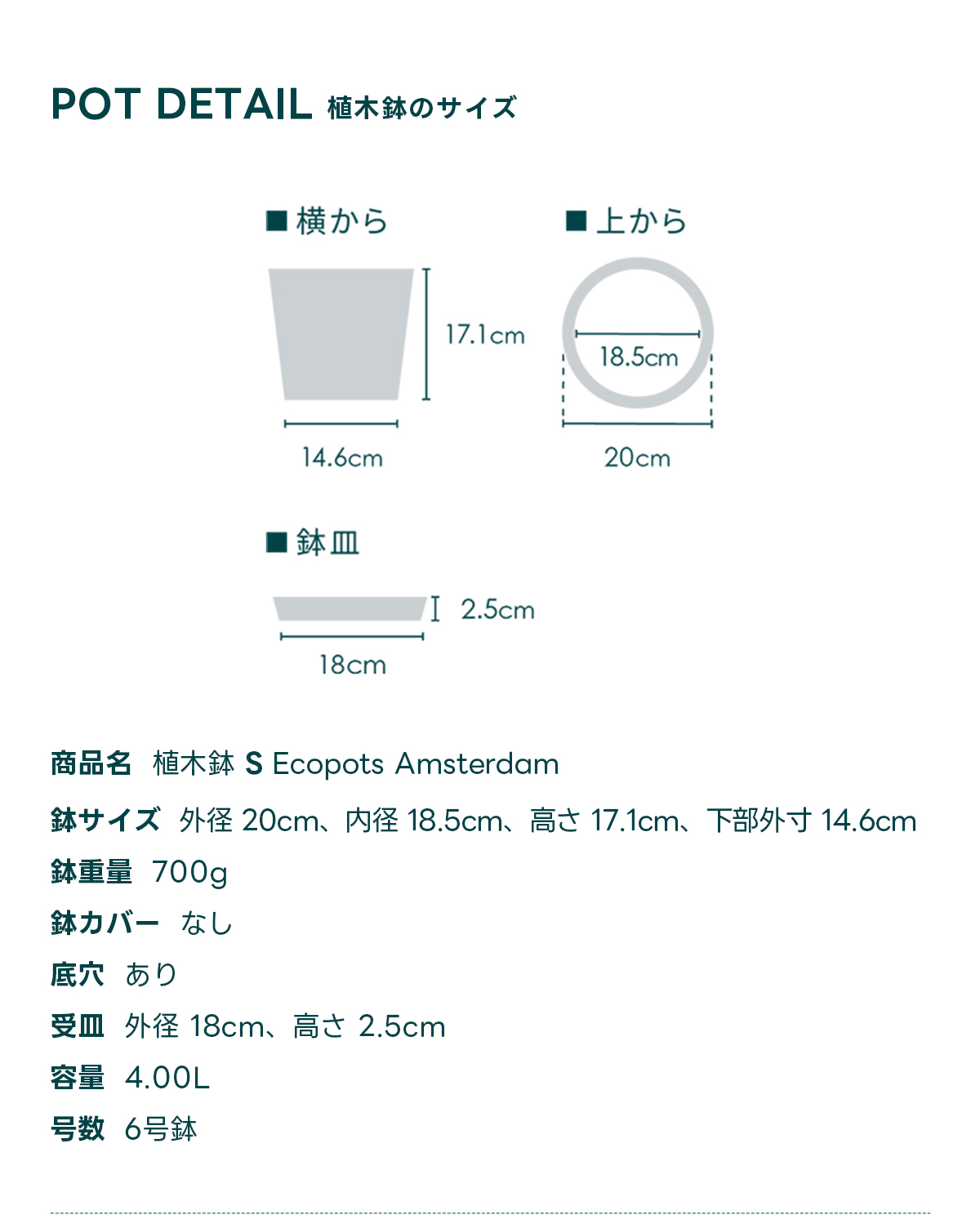 POT DETAIL植木鉢のサイズ  商品名 植木鉢 S Ecopots Amsterdam 鉢サイズ 外径 20cm、内径 18.5cm、高さ 17.1cm, 下部外寸 14.6cm 鉢重量 700g 鉢カバー なし 底穴 あり 受皿外径 18cm、高さ 2.5cm 容量 4.00L 号数 6号鉢