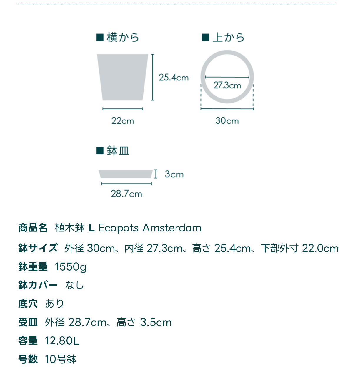 商品名 植木鉢 L Ecopots Amsterdam 鉢サイズ 外径 30cm、内径 27.3cm、高さ 25.4cm, 下部外寸 22.0cm 鉢重量 1550g 鉢カバー なし 底穴 あり 受皿外径 28.7cm、高さ 3.5cm 容量 12.80L 号数 10号鉢