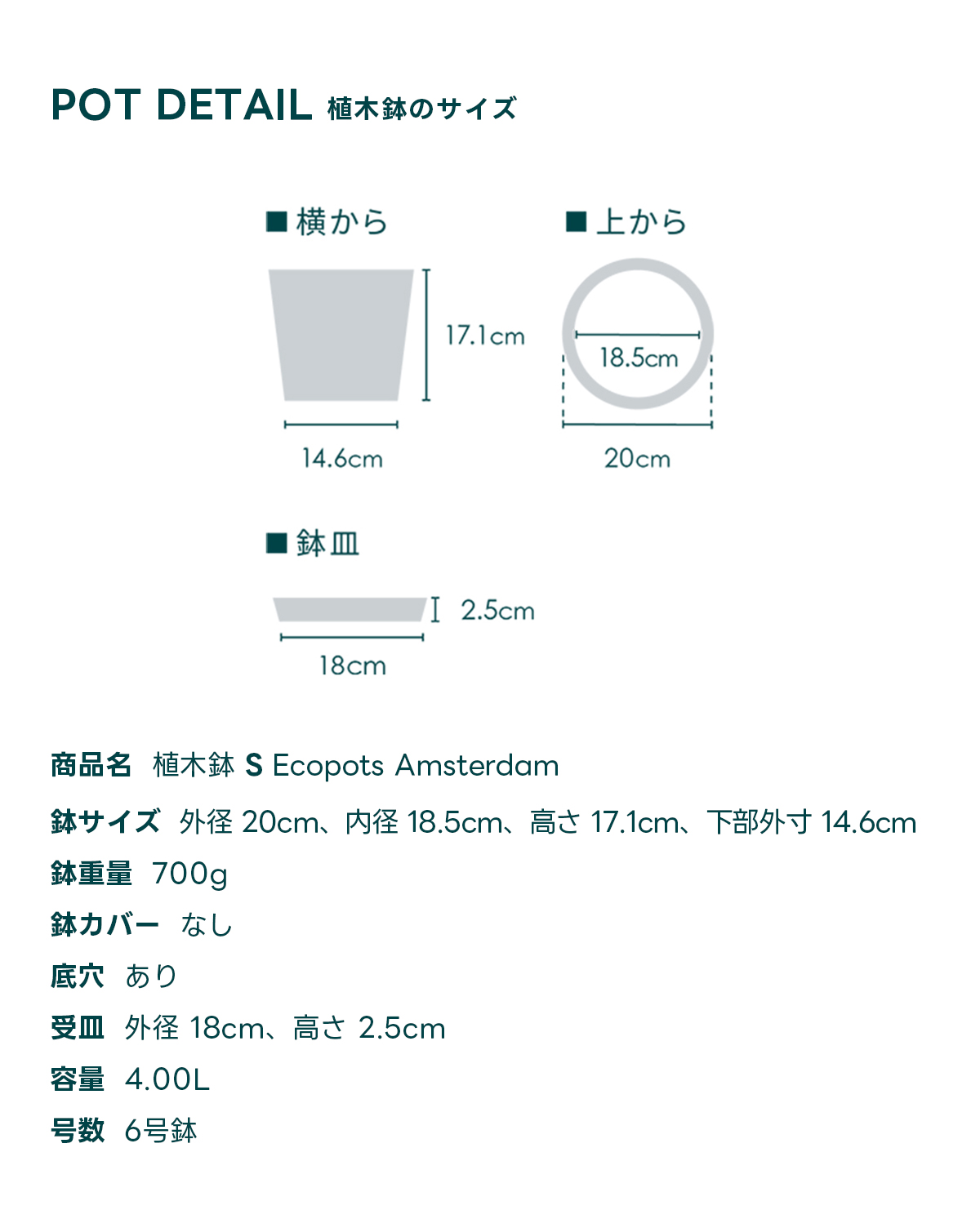 POT DETAIL植木鉢のサイズ 商品名 植木鉢 S Ecopots Amsterdam 鉢サイズ 外径 20cm、内径 18.5cm、高さ 17.1cm, 下部外寸 14.6cm 鉢重量 700g 鉢カバー なし 底穴 あり 受皿外径 18cm、高さ 2.5cm 容量 4.00L 号数 6号鉢
