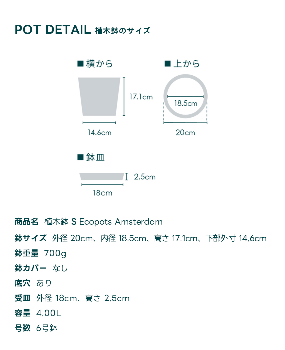 POT DETAIL植木鉢のサイズ  商品名 植木鉢 S Ecopots Amsterdam 鉢サイズ 外径 20cm、内径 18.5cm、高さ 17.1cm, 下部外寸 14.6cm 鉢重量 700g 鉢カバー なし 底穴 あり 受皿外径 18cm、高さ 2.5cm 容量 4.00L 号数 6号鉢