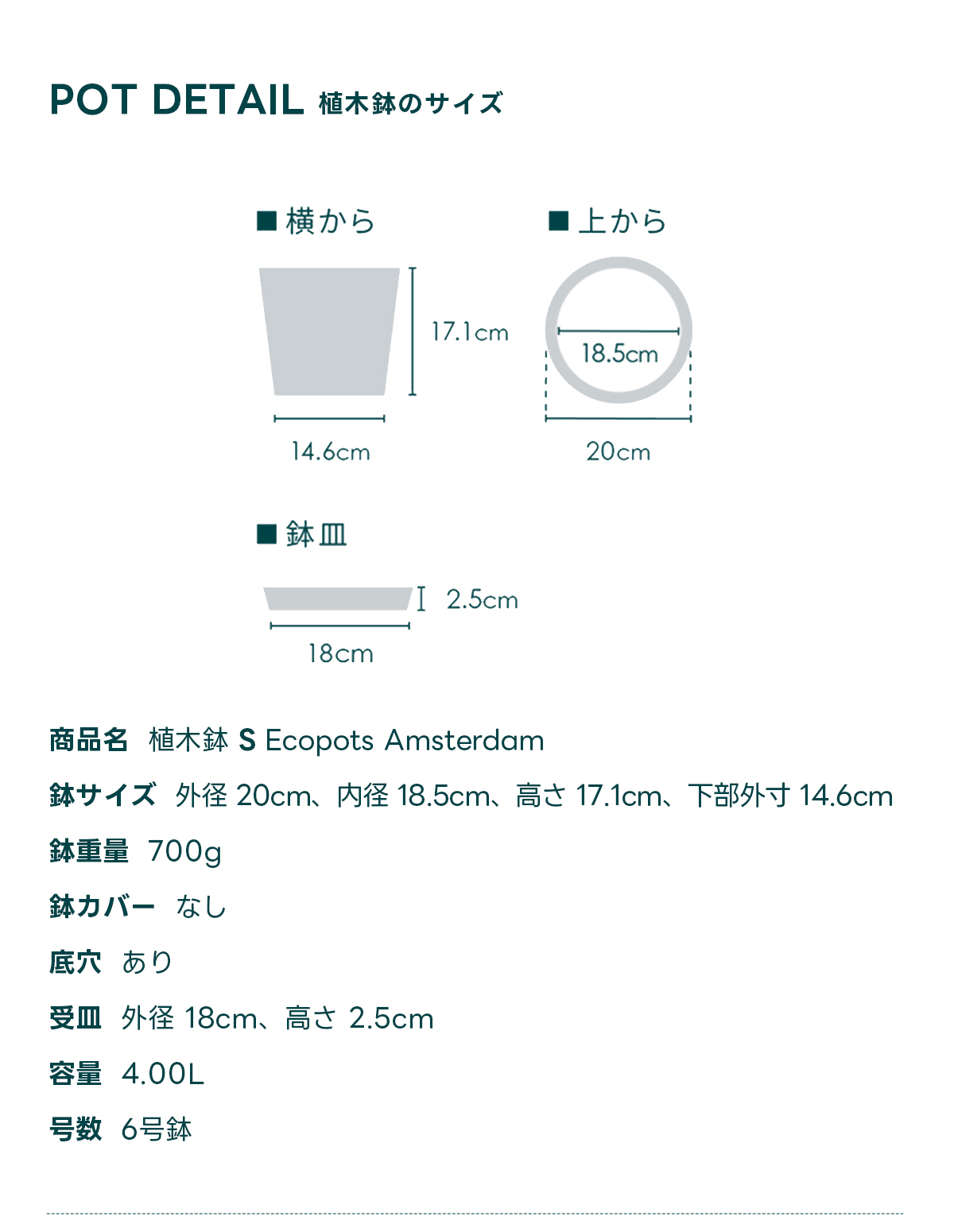 POT DETAIL植木鉢のサイズ  商品名 植木鉢 S Ecopots Amsterdam 鉢サイズ 外径 20cm、内径 18.5cm、高さ 17.1cm, 下部外寸 14.6cm 鉢重量 700g 鉢カバー なし 底穴 あり 受皿外径 18cm、高さ 2.5cm 容量 4.00L 号数 6号鉢