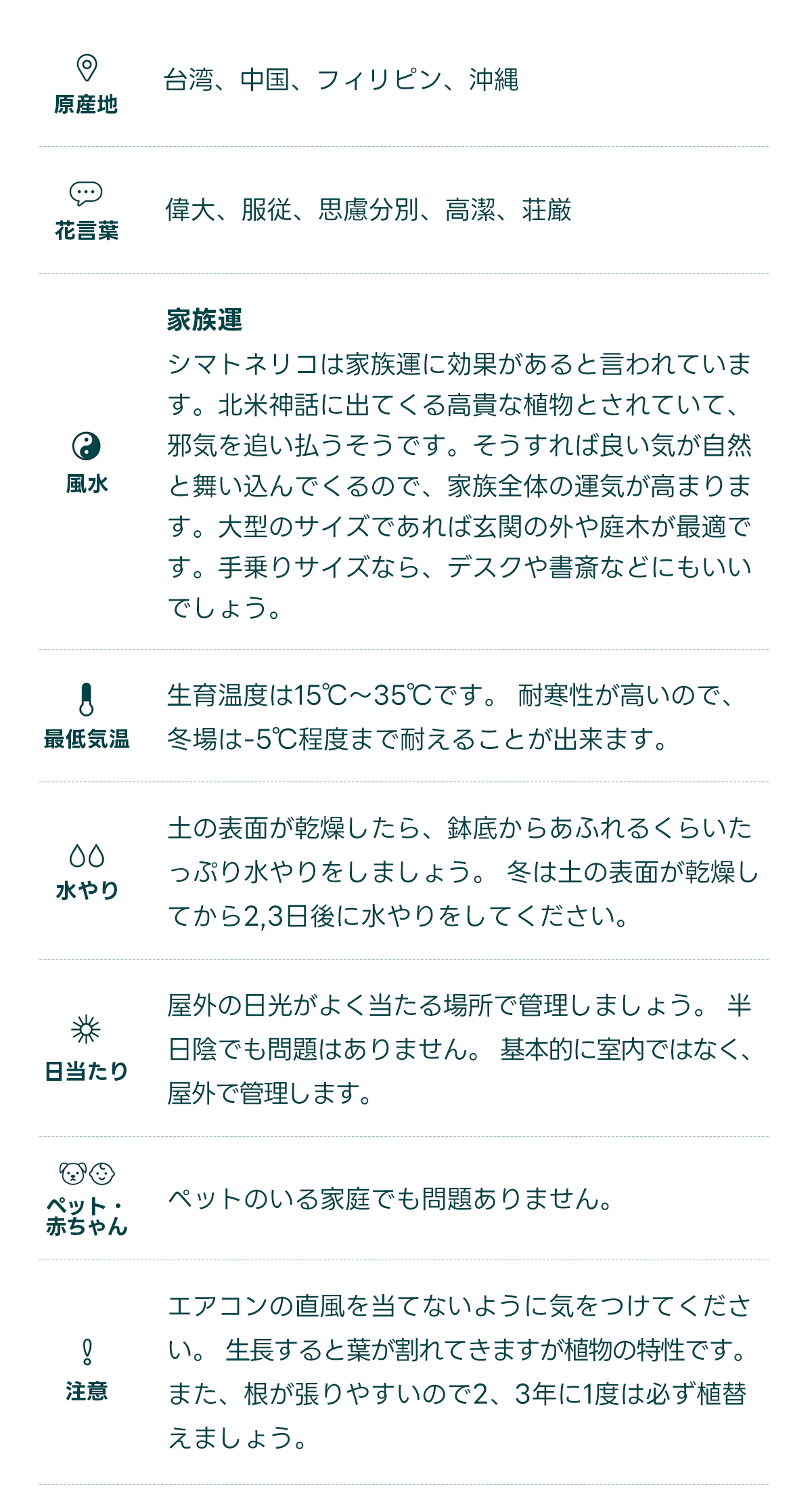  原産地 台湾、中国、フィリピン、沖縄   花言葉 偉大、服従、思慮分別、高潔、荘厳   風水 家族運 シマトネリコは家族運に効果があると言われています。北米神話に出てくる高貴な植物とされていて、邪気を追い払うそうです。そうすれば良い気が自然と舞い込んでくるので、家族全体の運気が高まります。大型のサイズであれば玄関の外や庭木が最適です。手乗りサイズなら、デスクや書斎などにもいいでしょう。   最低気温 生育温度は15℃〜35℃です。 耐寒性が高いので、冬場は-5℃程度まで耐えることが出来ます。   水やり 土の表面が乾燥したら、鉢底からあふれるくらいたっぷり水やりをしましょう。 冬は土の表面が乾燥してから2,3日後に水やりをしてください。   日当たり 屋外の日光がよく当たる場所で管理しましょう。 半日陰でも問題はありません。 基本的に室内ではなく、屋外で管理します。   ペット・ 赤ちゃん ペットのいる家庭でも問題ありません。   注意 エアコンの室外機の風が直接当たらないように注意しましょう。 夏の水切れに気をつけます。冬は雪がかぶらないように気をつけます。