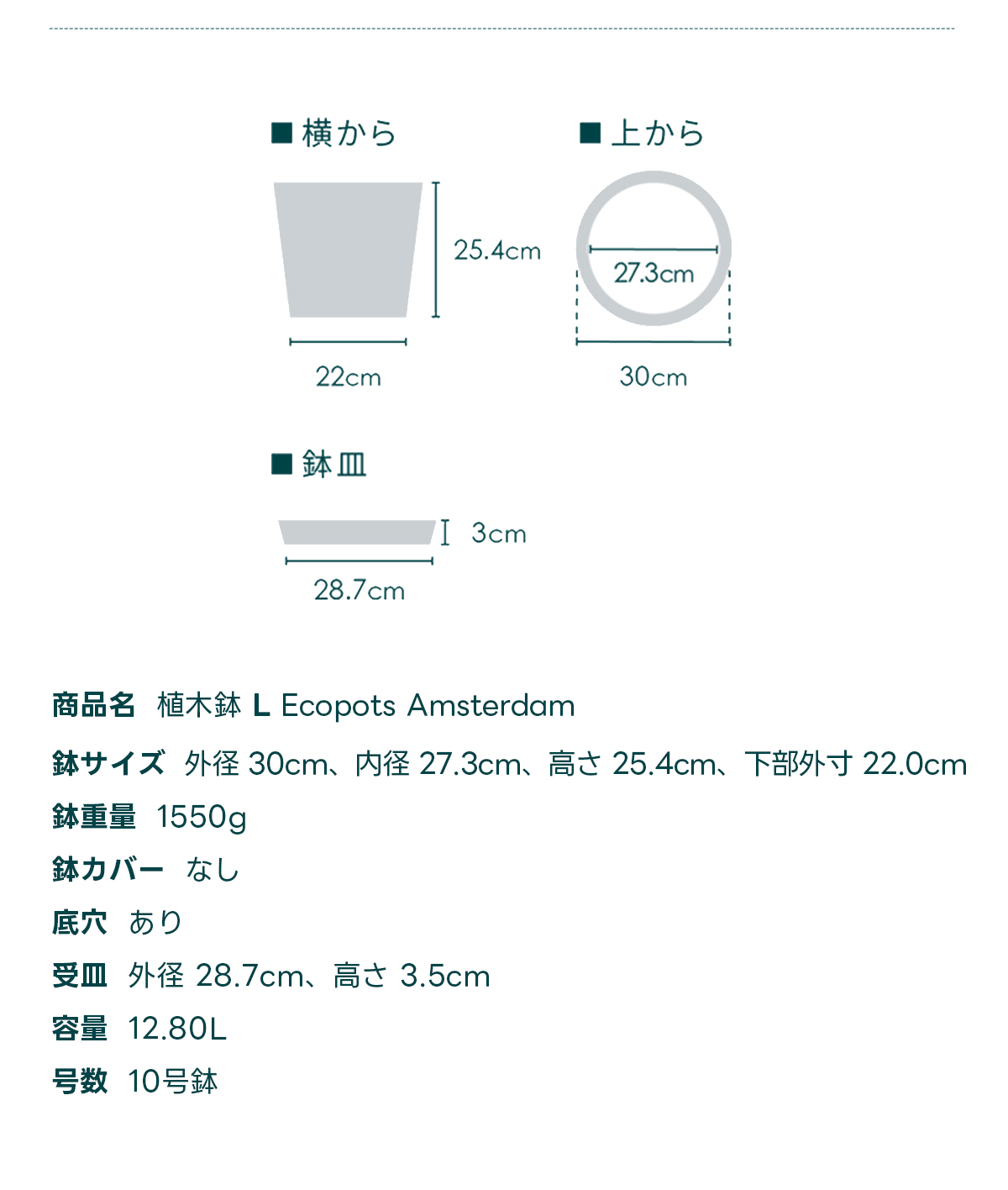 商品名 植木鉢 L Ecopots Amsterdam 鉢サイズ 外径 30cm、内径 27.3cm、高さ 25.4cm, 下部外寸 22.0cm 鉢重量 1550g 鉢カバー なし 底穴 あり 受皿外径 28.7cm、高さ 3.5cm 容量 12.80L 号数 10号鉢