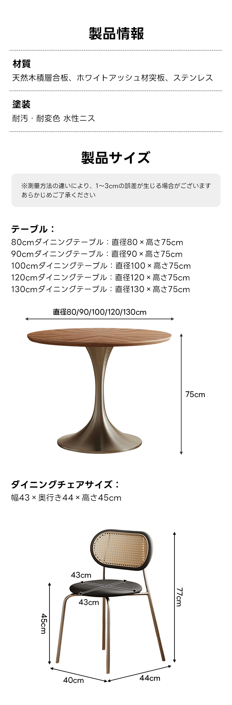 レトロモダンダイニングテーブル|食事もくつろぎ時間も心地よく囲めるモダン円形ダイニングテーブル | 洗練されたデザインと優れた耐久性製品情報材質天然木積層合板、ホワイトアッシュ材突板、ステンレス塗装耐汚・耐変色水性ニス製品サイズ※測量方法の違いにより、1~3cmの誤差が生じる場合がございますあらかじめご了承くださいテーブル:80cmダイニングテーブル:直径80x高さ75cm90cmダイニングテーブル:直径90x高さ75cm100cmダイニングテーブル:直径100x高さ75cm120cmダイニングテーブル:直径120x高さ75cm130cmダイニングテーブル:直径130x高さ75cm直径80/90/100/120/130cm/75cmダイニングチェアサイズ:幅43×奥行き44x高さ45cm43cm43cm40cm44cm