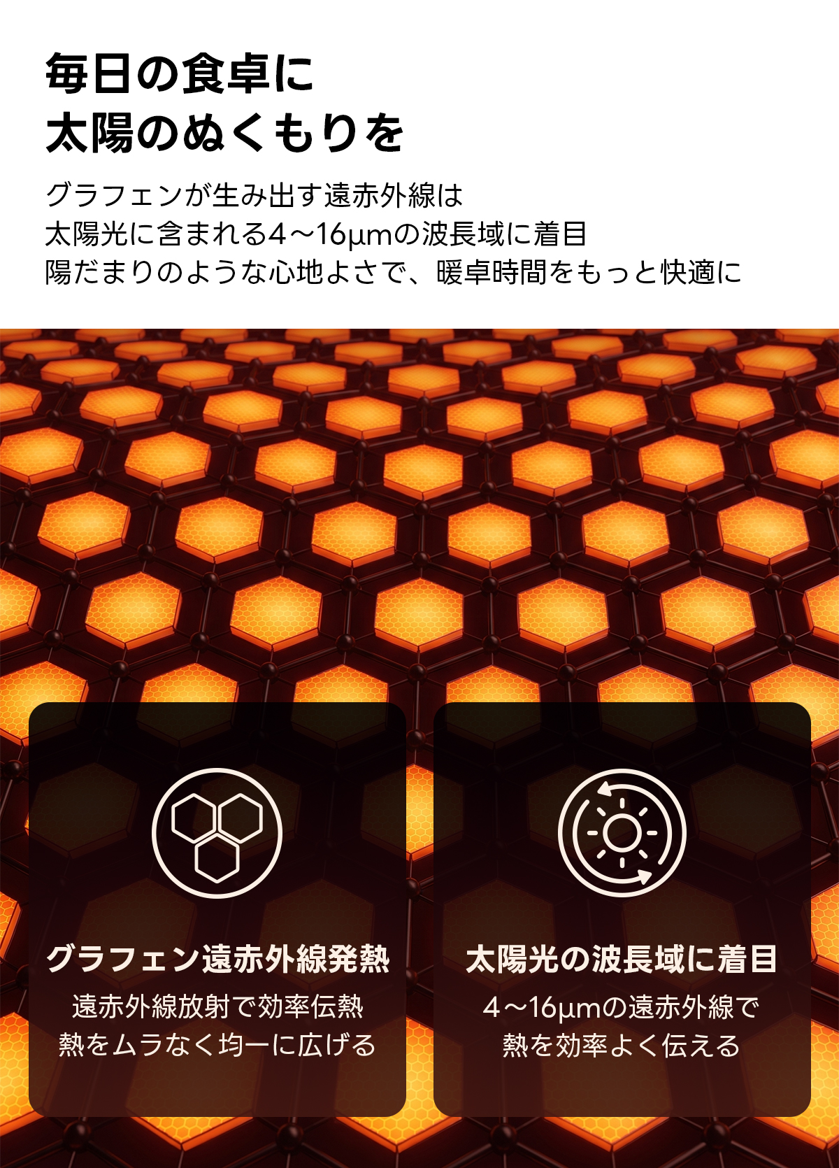 Warm Living グラフェン遠赤外線セラミックこたつテーブル｜ムラなくじんわり温まる省エネ設計、家族で使える温度調節付き＆殺菌仕様で安心 | 陽だまりのような心地よさを実現毎日の食卓に太陽のぬくもりをグラフェンが生み出す遠赤外線は太陽光に含まれる4~16umの波長域に着目陽だまりのような心地よさで、暖卓時間をもっと快適にグラフェン遠赤外線発熱太陽光の波長域に着目遠赤外線放射で効率伝熱4~16umの遠赤外線で熱をムラなく均一に広げる熱を効率よく伝える