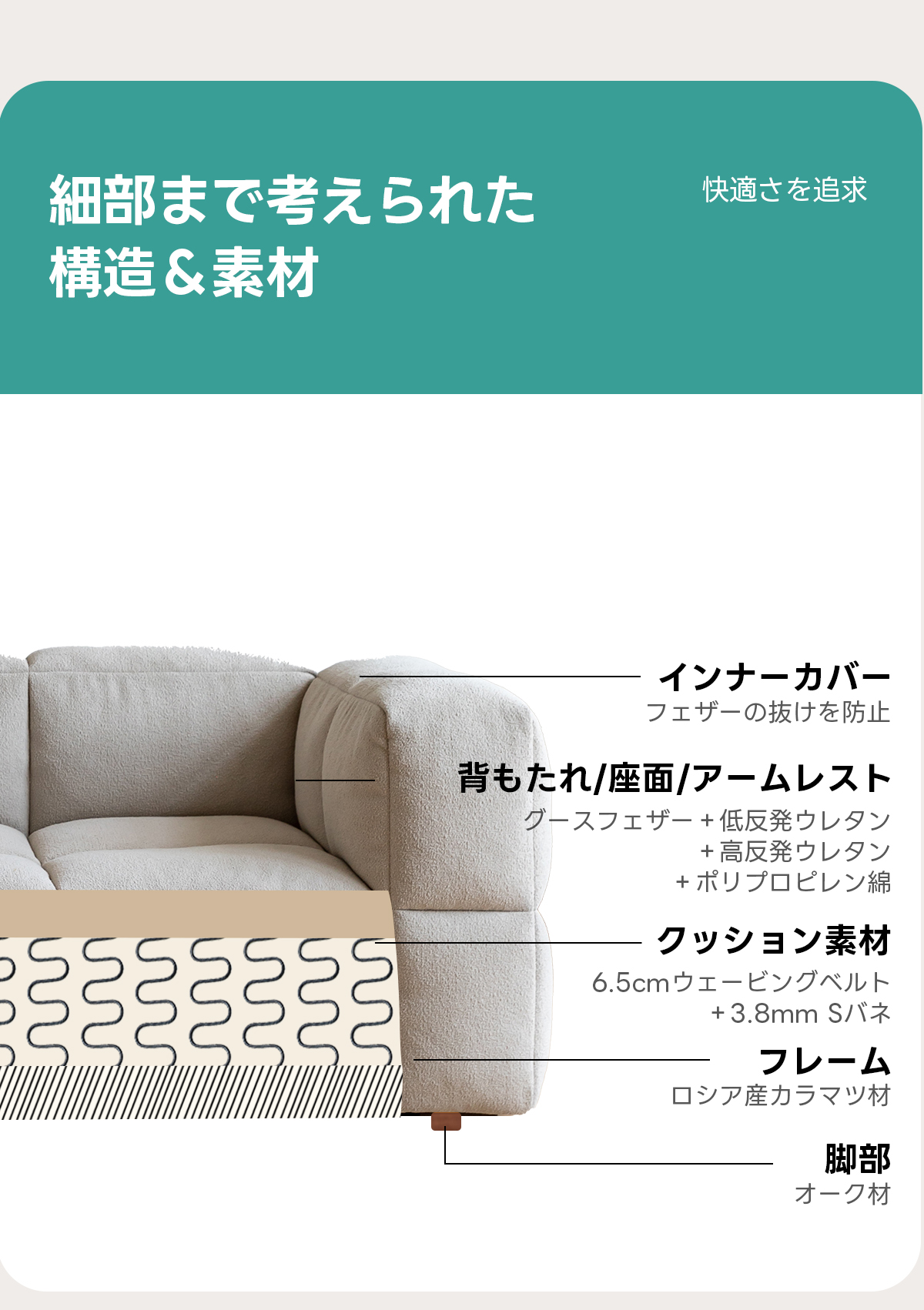 色と生地が選べるブロックデザインソファ【色・素材カスタマイズ可】 | どんな空間にも自然に馴染む北欧風スタイル細部まで考えられた快適さを追求構造&素材インナーカバーフェザーの抜けを防止背もたれ/座面/アームレストグースフェザー+低反発ウレタン+高反発ウレタン+ポリプロピレン綿クッション素材236.5cmウェービングベルト+3.8mmSバネフレームロシア産カラマツ材脚部オーク材