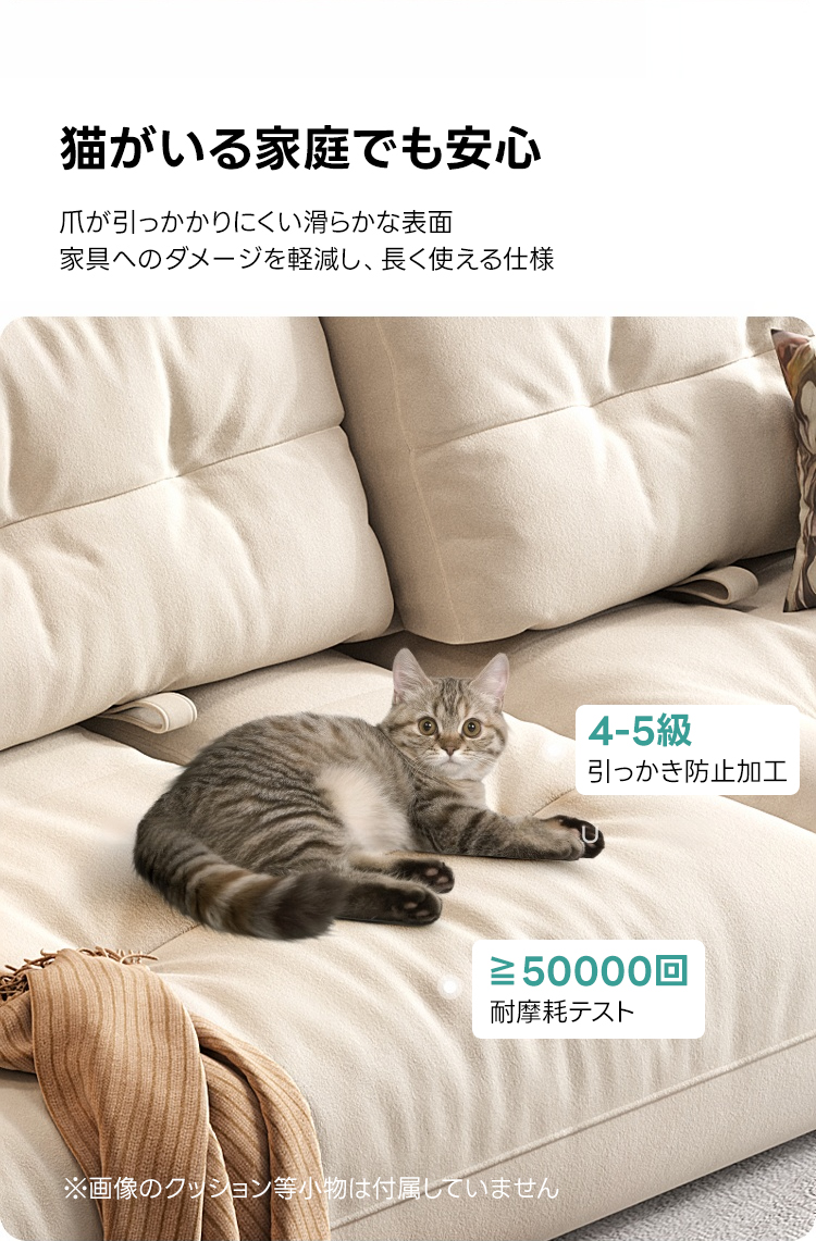 ペット対応マイクロファイバーリラックスリビングソファ | 抗菌・耐久素材を使ったペットに優しい設計猫がいる家庭でも安心爪が引っかかりにくい滑らかな表面家具へのダメージを軽減し、長く使える仕様4-5級引っかき防止加工&ge;50000回耐摩耗テスト※画像のクシション等小物は付属していません