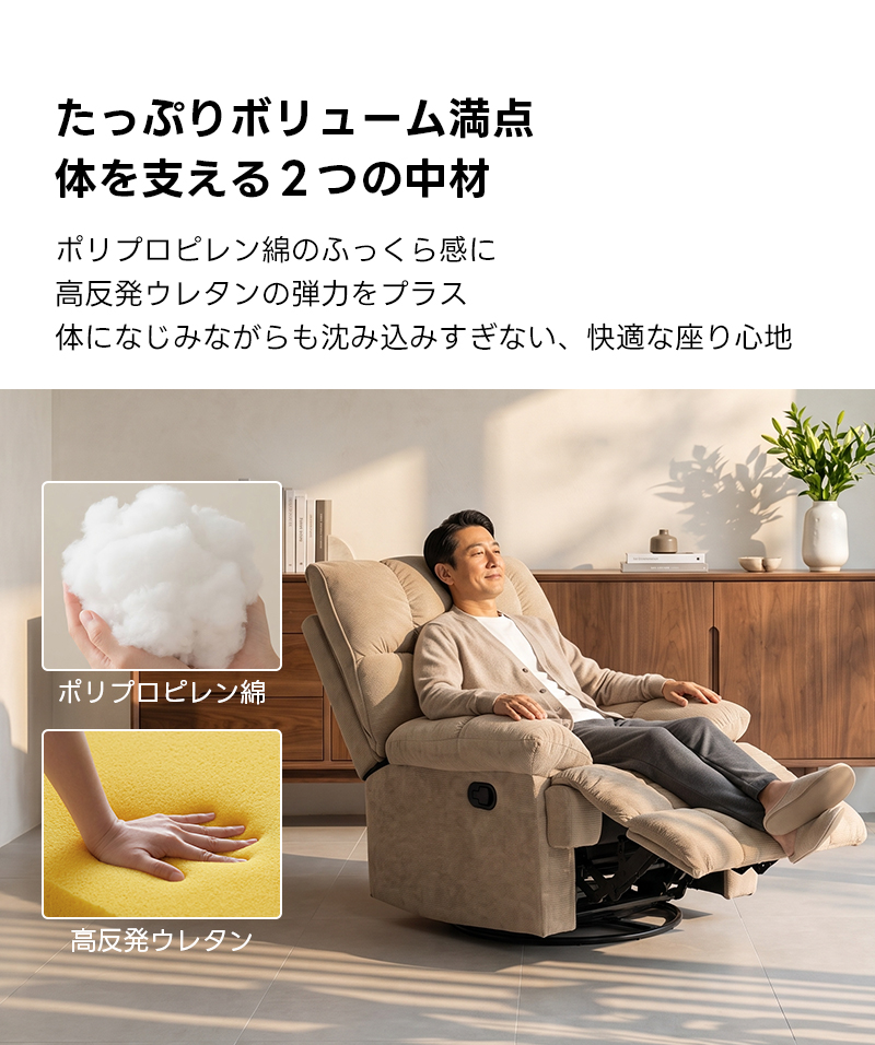 ゆったりワイドリクライニングソファ｜360&deg;回転とロッキング機能を備えたワイド座面のリクライニングソファ | 快適さと機能性を両立した多機能ソファたっぷりボリューム満点体を支える2つの中材ポリプロピレン綿のふっくら感に高反発ウレタンの弾力をプラス体になじみながらも沈み込みすぎない、快適な座り心地ポリプロピレン綿高反発ウレタン