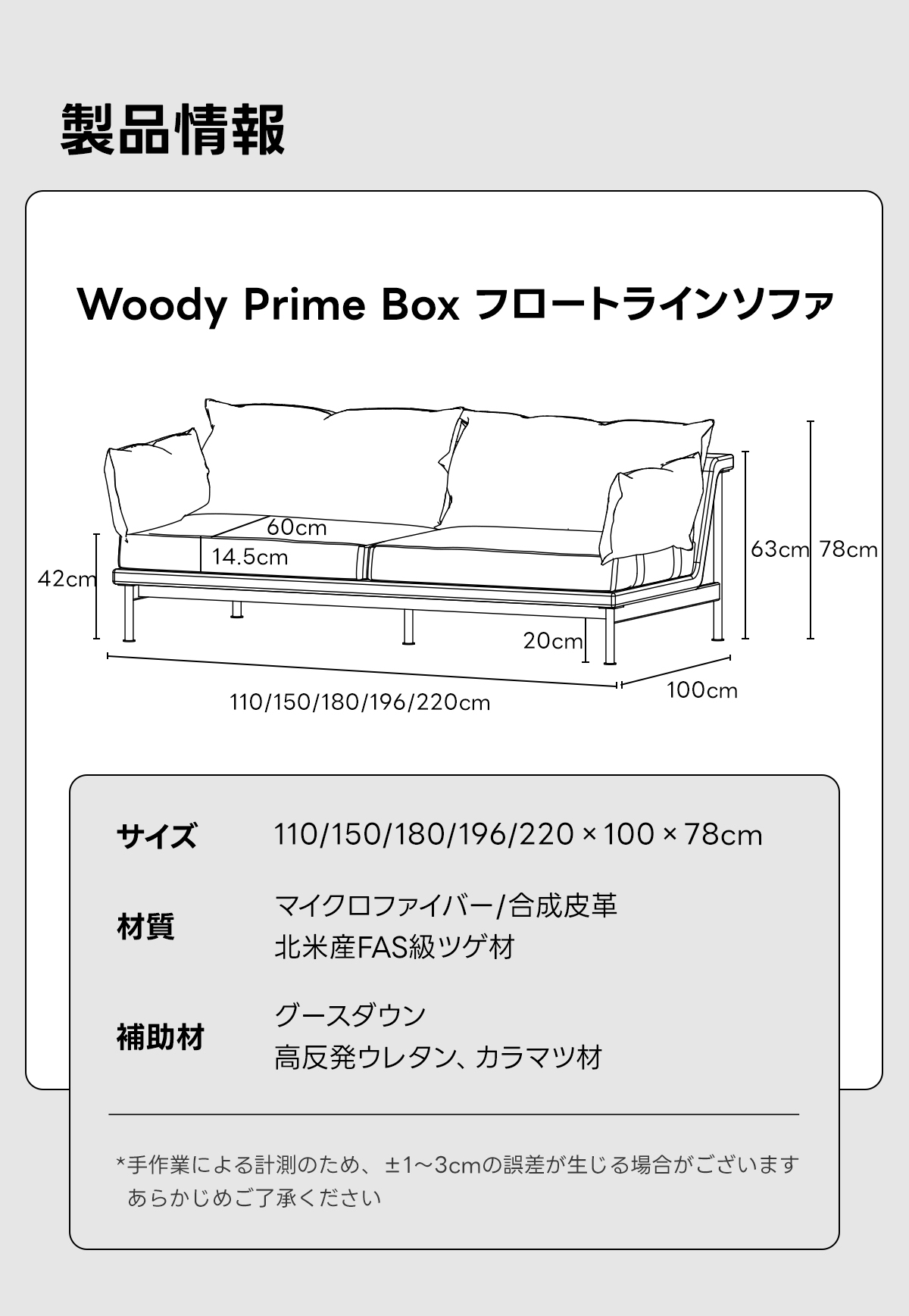 Woody Prime Box フロートラインソファ【色カスタマイズ可】【高級天然ツゲ材】 | ペットと暮らす日常に頼れる撥水・耐久仕様で快適さをキープ製品情報Noody Prime Boxフロートラインソファ60cm14.5cm63cm 78cm42cm20cm110/150/180/196/220cm100cmサイズ110/150/180/196/220 &times;100&times; 78cmマイクロファイバー/合成皮革材質北米産FAS級ツゲ材グースダウン補助材高反発ウレタン、カラマツ材*手作業による計測のため、&plusmn;1~3cmの誤差が生じる場合がございますあらかじめご了承ください