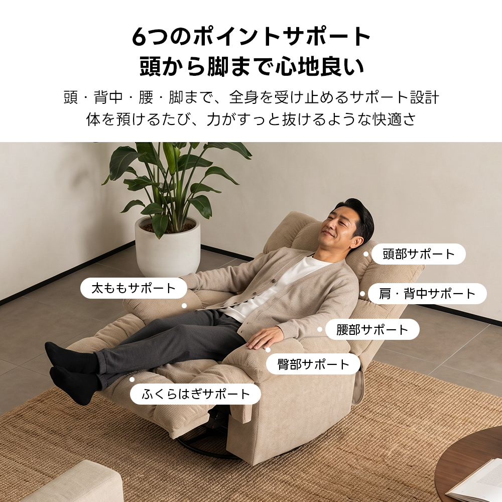 ゆったりワイドリクライニングソファ｜360°回転とロッキング機能を備えたワイド座面のリクライニングソファ | 快適さと機能性を両立した多機能ソファ6つのポイントサポート頭から脚まで心地良い頭・背中・腰・脚まで、全身を受け止めるサポート設計体を預けるたび、力がすっと抜けるような快適さ頭部サポート太ももサポート肩・背中サポート腰部サポート臀部サポートふくらはぎサポート