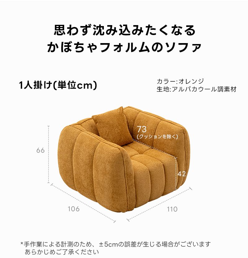 Soft Prime ブークレ生地カボチャソファ｜圧縮梱包で搬入しやすい高反発ウレタン入りソファ | 狭い空間にも最適な高密度快適ソファ思わず沈み込みたくなるかぼちゃフォルムのソファ1人掛け（単位cm）カラー：オレンジ生地：アルパカウール調素材73(クッションを除く66106110*手作業による計測のため、&plusmn;5cmの誤差が生じる場合がございますあらかじめご了承ください