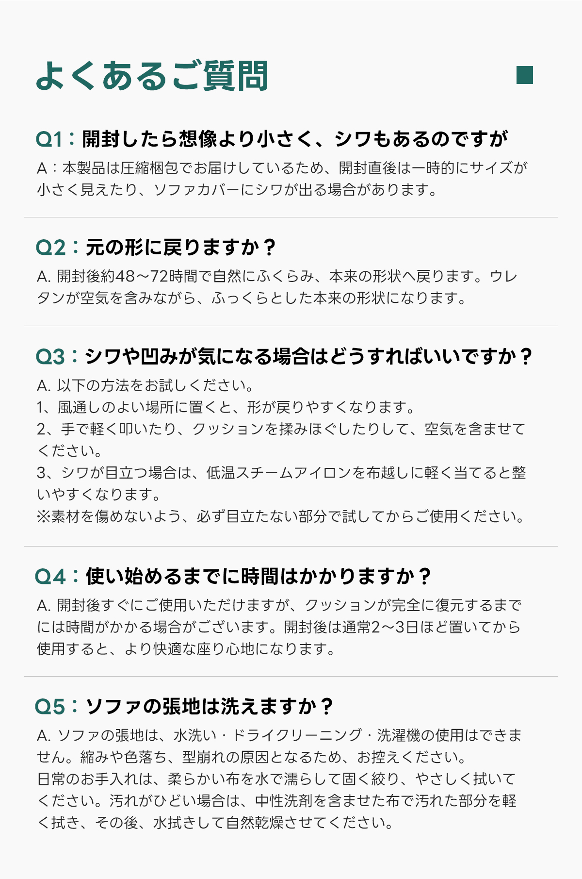 Soft Primeヘリンボーンフロアリラックスソファ｜自由にレイアウトできる搬入しやすい分割式圧縮ソファ   | 多様なシーンで活躍する快適設計よくあるご質問Q1:開封したら想像より小さく、シワもあるのですがA:本製品は圧縮梱包でお届けしているため、開封直後は一時的にサイズが小さく見えたり、ソファカバーにシワが出る場合があります。Q2:元の形に戻りますか？A.開封後約48~72時間で自然にふくらみ、本来の形状へ戻ります。ウレタンが空気を含みながら、ふっくらとした本来の形状になります。Q3:シワや凹みが気になる場合はどうすればいいですか？A.以下の方法をお試しください。1、風通しのよい場所に置くと、形が戻りやすくなります。2、手で軽く叩いたり、クッションを揉みほぐしたりして、空気を含ませてください。3、シワが目立つ場合は、低温スチームアイロンを布越しに軽く当てると整いやすくなります。※素材を傷めないよう、必ず目立たない部分で試してからご使用ください。Q4:使い始めるまでに時間はかかりますか？A.開封後すぐにご使用いただけますが、クッションが完全に復元するまで使用すると、より快適な座り心地になります。