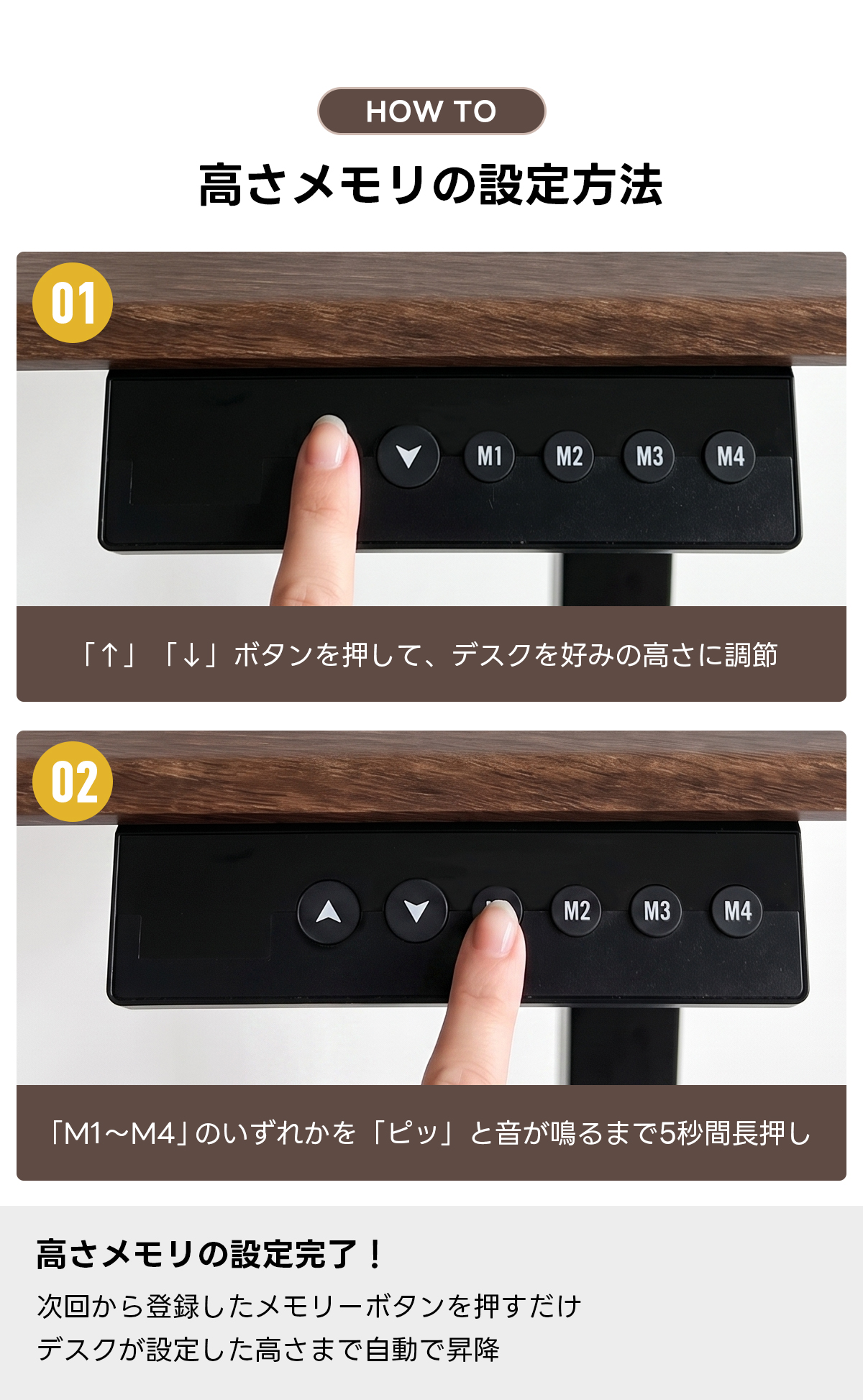電動昇降ワイドデスク｜昇降スムーズ・7台同時充電を叶える埋め込み式充電タップ付き | 多機能で快適な作業環境を実現HOW Tο高さメモリの設定方法01M1M2M3M4「↑」「↓」ボタンを押して、デスクを好みの高さに調節02M2M3M4「M1~M4」のいずれかを「ピッ」と音が鳴るまで5秒間長押し高さメモリの設定完了！次回から登録したメモリーボタンを押すだけデスクが設定した高さまで自動で昇降