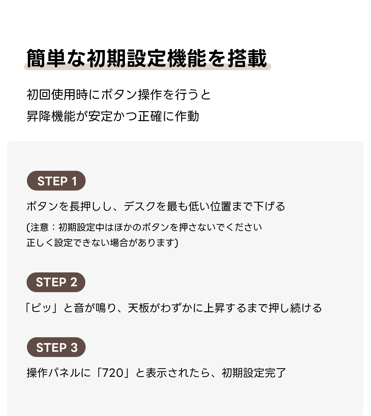 電動昇降ワイドデスク｜昇降スムーズ・7台同時充電を叶える埋め込み式充電タップ付き | 多機能で快適な作業環境を実現簡単な初期設定機能を搭載初回使用時にボタン操作を行うと昇降機能が安定かつ正確に作動STEP 1ボタンを長押しし、デスクを最も低い位置まで下げる(注意：初期設定中はほかのボタンを押さないでください正しく設定できない場合があります)STEP 2「ピッ」と音が鳴り、天板がわずかに上昇するまで押し続けるSTEP 3操作パネルに「720」と表示されたら、初期設定完了