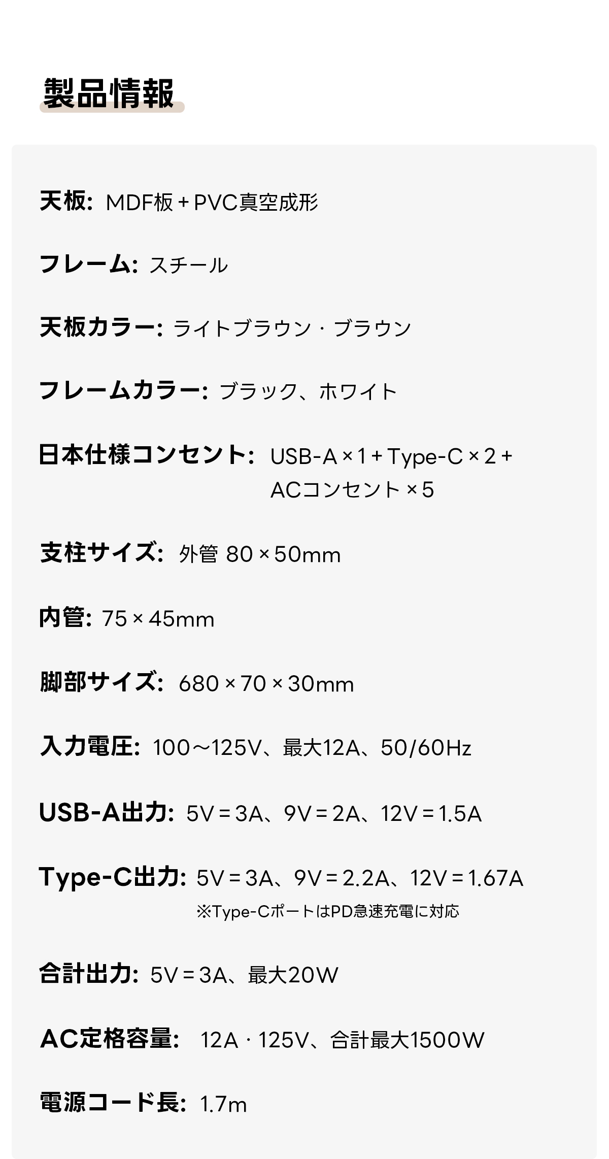 電動昇降ワイドデスク｜昇降スムーズ・7台同時充電を叶える埋め込み式充電タップ付き | 多機能で快適な作業環境を実現製品情報板：MDF+PVC真形フレーム：スチール天板カラー：ライトブラウン・ブラウンフレームカラー：ブラック、ホワイト日本仕様コンセント：USB-A×1+Type-C×2+ACコンセント×5支柱サイズ：外管80×50mm管：75×45mm脚部サイズ：680×70x30mm入圧：100~125V、12A、50/60HzUSB-A力：5V=3A、9V=2A、12V=1.5AType-C: 5V=3A、9V=2.2A、12V=1.67A※Type-CポートはPD急速充電に対応合計出力：5V=3A、最大20WAC定格容量：12A·125V、合計最1500W電源コード長：1.7m