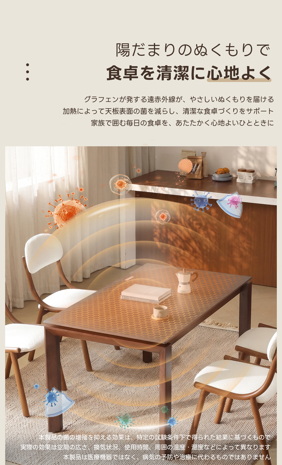 Warm Living グラフェン遠赤外線セラミックダイニングテーブル｜ムラなくじんわり温まる省エネ設計、家族で使える温度調節付き＆殺菌仕様で安心 | 寒い季節でも快適な温もりを提供陽だまりのぬくもりで食卓を清潔に心地よくグラフェンが発する遠赤外線が、やさしいぬくもりを届ける加熱によって天板表面の菌を減らし、清潔な食卓づくりをサポート家族で囲む毎日の食卓を、あたたかく心地よいひとときに●0000005D)N品のの場進を抑える効果は、定の試験条件下で得られた結果に星っくもの実際の効果は空間の换気状使用時間、周囲の温度湿度なとによって異なりま製品は医療機器ではな、病気の予防や治療に代わるものではありません