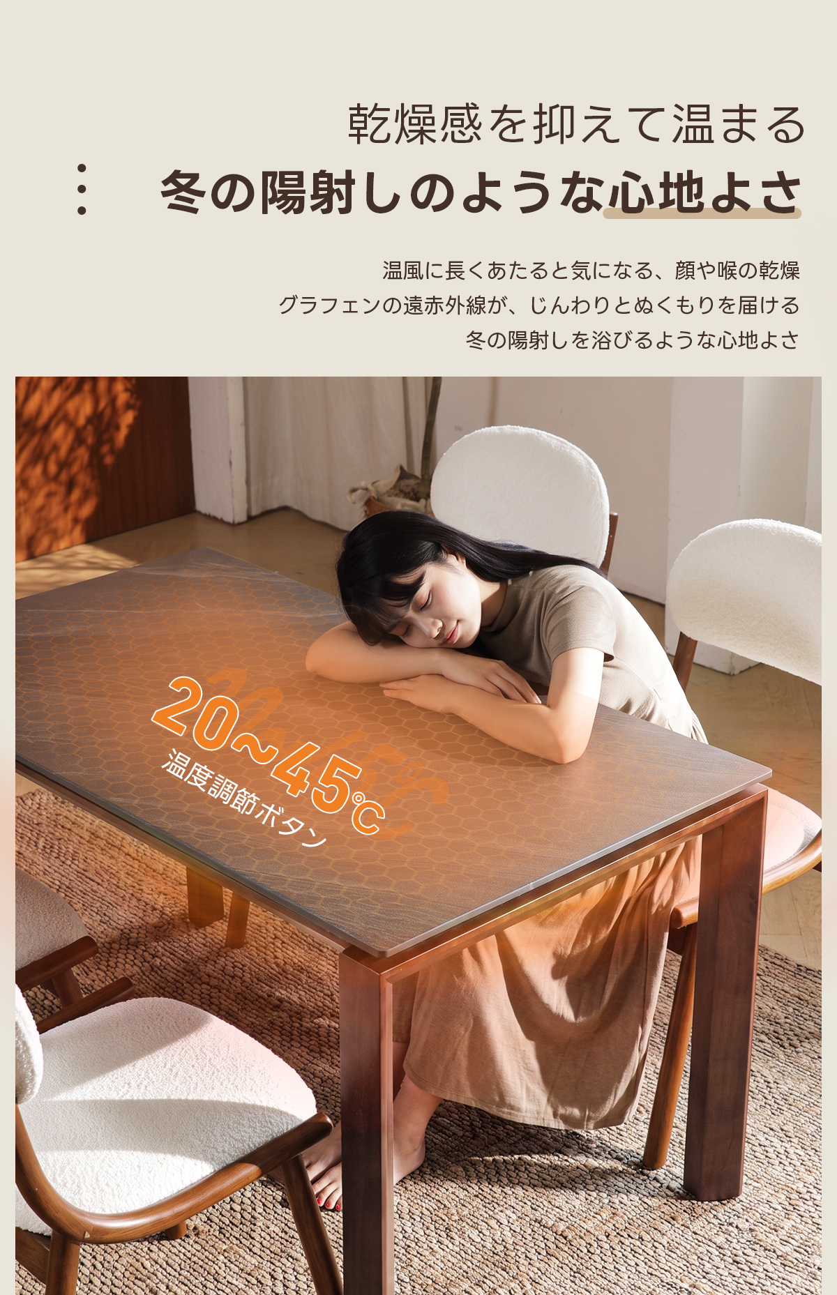Warm Living グラフェン遠赤外線セラミックダイニングテーブル｜ムラなくじんわり温まる省エネ設計、家族で使える温度調節付き＆殺菌仕様で安心 | 寒い季節でも快適な温もりを提供乾燥感を抑えて温まる●●●冬の陽射しのような心地よさ温風に長くあたると気になる、顔や喉の乾燥グラフェンの遠赤外線が、じんわりとぬくもりを届ける冬の陽射しを浴びるような心地よさ20~445温度調節ボタン