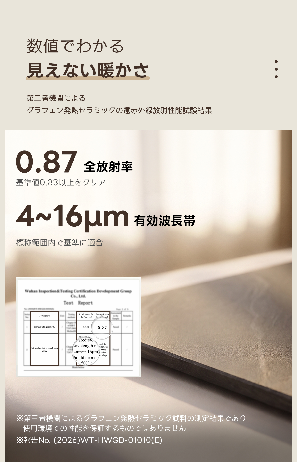 Warm Living グラフェン遠赤外線セラミックダイニングテーブル｜ムラなくじんわり温まる省エネ設計、家族で使える温度調節付き＆殺菌仕様で安心 | 寒い季節でも快適な温もりを提供数値でわかる見えない暖かさ第三者機関によるグラフェン発熱セラミックの遠赤外線放射性能試験結果0.87全放射率基準値0.83以上をクリア4~16um有効波帯標称範囲内で基準に適合Wuhan Iaspection&Testing Certification Development GroupCe.Lid.Test ReportTesting itemormal tol emsiviy0.830.87The radared radWvavelength ramom三hould be mo50%※第三者機関によるグラフェン発熱セラミック試料の測定結果であり使用環境での性能を保証するものではありませんNo.(2026)WT-HWGD-01010(E)