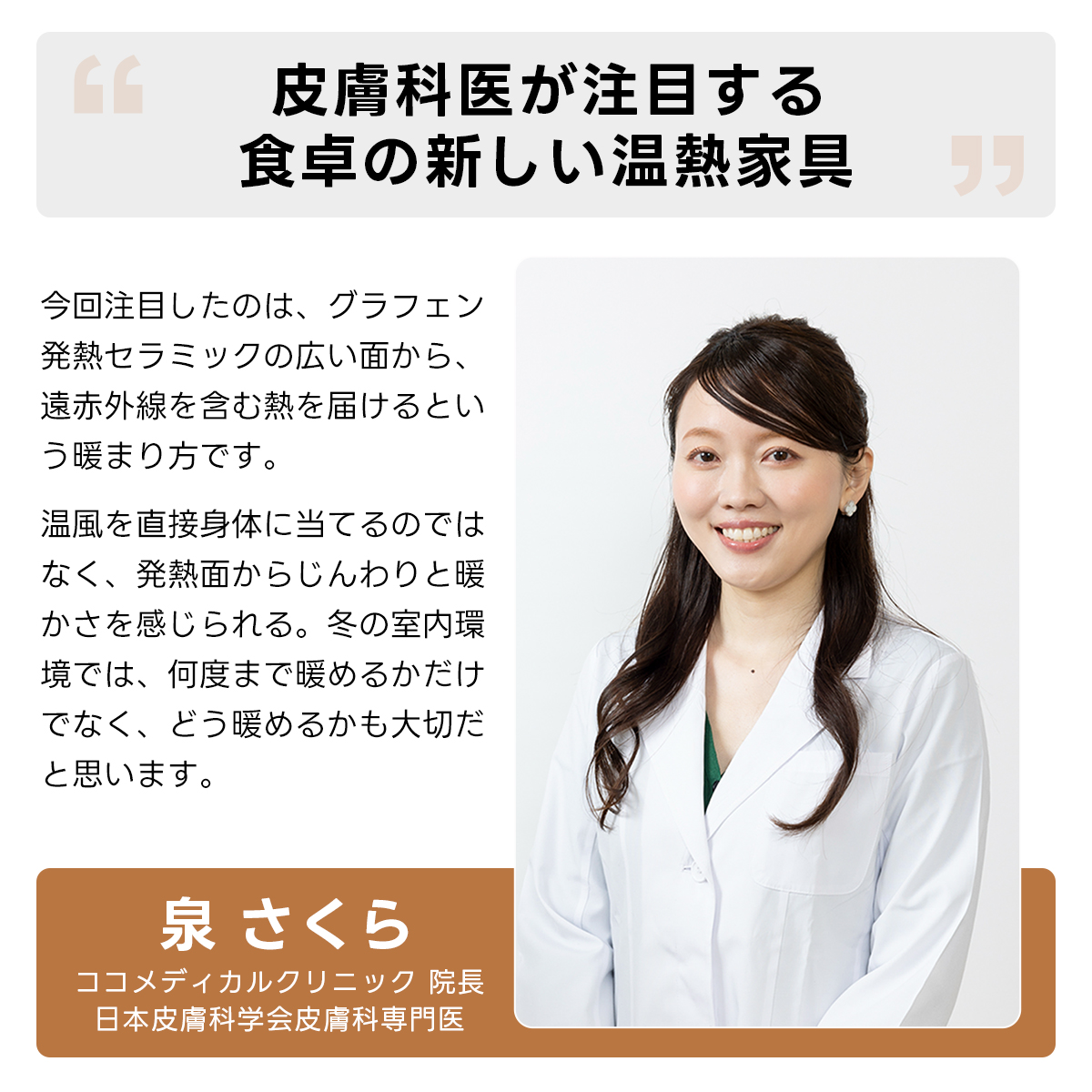 Warm Living グラフェン遠赤外線セラミックダイニングテーブル｜日本初の新構造！ムラなくじんわり温まる省エネ設計、家族で使える温度調節付き＆殺菌仕様で安心 | 寒い季節でも快適な温もりを提供皮膚科医が注目する食卓の新しい温熱家具今回注目したのは、グラフェン発熱セラミックの広い面から、遠赤外線を含む熱を届けるという暖まり方です。温風を直接身体に当てるのではなく、発熱面からじんわりと暖かさを感じられる。冬の室内環境では、何度まで暖めるかだけでなく、どう暖めるかも大切だと思います。泉さくらココメディカルクリニック院長日本皮膚科学会皮膚科専門医