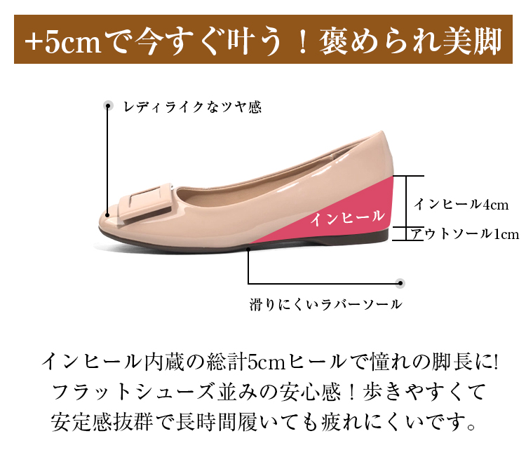 +5cmで今すぐ叶う!褒められ美脚 レディライクなツヤ感 インヒール インヒール4cm アウトソール1cm 滑りにくいラバーソール インヒール内蔵の総計4cmヒールで憧れの脚長に!フラットシューズ並みの安心感!歩きやすくて安定感抜群で長時間履いても疲れにくいです。