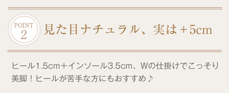 POINT 2見た目ナチュラル、実は+5cm。ヒール1.5cm+インソール3.5cm、Wの仕掛けでこっそり美脚！ヒールが苦手な方にもおすすめ