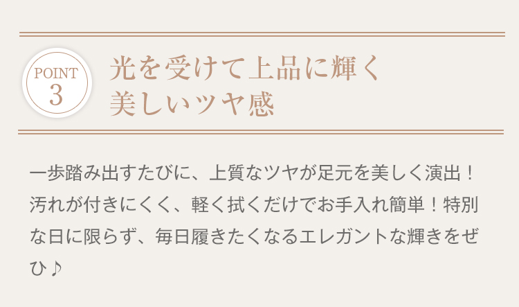 POINT 3 光を受けて上品に輝く美しいツヤ感。一歩踏み出すたびに、上質なツヤが足元を美しく演出！汚れが付きにくく、軽く拭くだけでお手入れ簡単！特別な日に限らず、毎日履きたくなるエレガントな輝きをぜひ。