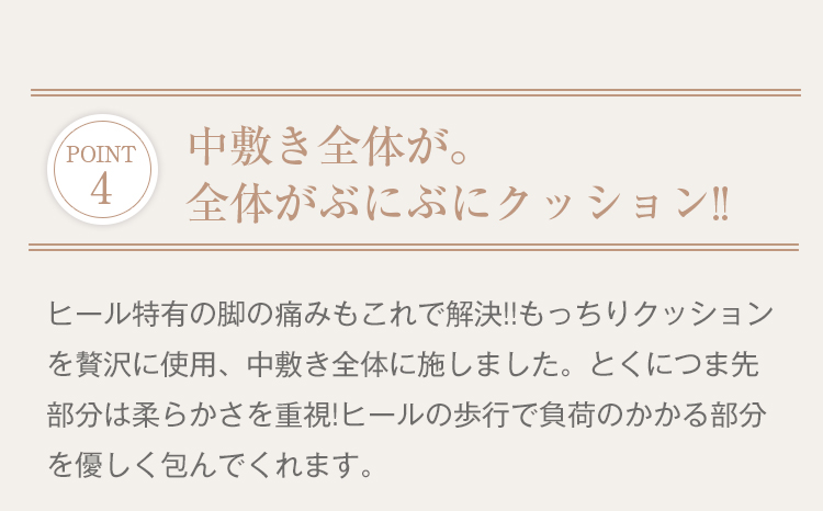 POINT4 中敷き全体が。全体がぶにぶにクッション!! ヒール特有の脚の痛みもこれで解決!!もっちりクッションを贅沢に使用、中敷き全体に施しました。とくにつま先部分は柔らかさを重視!ヒールの歩行で負荷のかかる部分を優しく包んでくれます。