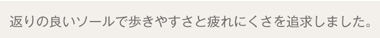 返りの良いソールで歩きやすさと疲れにくさを追求しました。