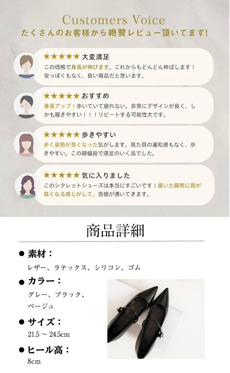 Customers Voice たくさんのお客様から絶賛レビュー頂いてます。 大変满足 この価格で身長が伸びます。これからもどんどん伸ばします! 安っぽくもなく、良い商品だと思います。 おすすめ 身長アップ！歩いていて疲れない。非常にデザインが良く、しかも履きやすい!!!リピートする可能性大です。 歩きやすい 歩く姿勢が良くなった気がします。見た目の違和感もなく、歩きやすい。この御値段で満足のいく品でした。 気に入りました このシクレットシューズは本当にすごいです！履いた瞬間に背が高くなる感じがして、自信が湧いてきます。 商品詳細 素材： レザー、ラテックス、シリコン、ゴム 　カラー： グレー、ブラック、 ベージュ サイズ： 21.5～24.5cm ヒール高：8cm